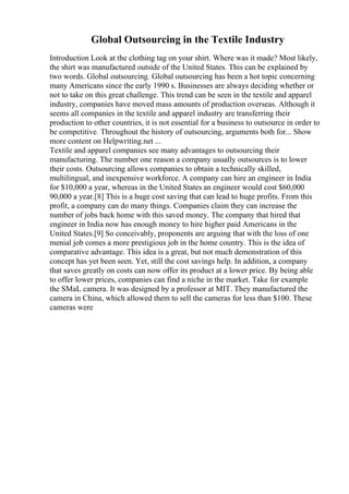 Global Outsourcing in the Textile Industry
Introduction Look at the clothing tag on your shirt. Where was it made? Most likely,
the shirt was manufactured outside of the United States. This can be explained by
two words. Global outsourcing. Global outsourcing has been a hot topic concerning
many Americans since the early 1990 s. Businesses are always deciding whether or
not to take on this great challenge. This trend can be seen in the textile and apparel
industry, companies have moved mass amounts of production overseas. Although it
seems all companies in the textile and apparel industry are transferring their
production to other countries, it is not essential for a business to outsource in order to
be competitive. Throughout the history of outsourcing, arguments both for... Show
more content on Helpwriting.net ...
Textile and apparel companies see many advantages to outsourcing their
manufacturing. The number one reason a company usually outsources is to lower
their costs. Outsourcing allows companies to obtain a technically skilled,
multilingual, and inexpensive workforce. A company can hire an engineer in India
for $10,000 a year, whereas in the United States an engineer would cost $60,000
90,000 a year.[8] This is a huge cost saving that can lead to huge profits. From this
profit, a company can do many things. Companies claim they can increase the
number of jobs back home with this saved money. The company that hired that
engineer in India now has enough money to hire higher paid Americans in the
United States.[9] So conceivably, proponents are arguing that with the loss of one
menial job comes a more prestigious job in the home country. This is the idea of
comparative advantage. This idea is a great, but not much demonstration of this
concept has yet been seen. Yet, still the cost savings help. In addition, a company
that saves greatly on costs can now offer its product at a lower price. By being able
to offer lower prices, companies can find a niche in the market. Take for example
the SMaL camera. It was designed by a professor at MIT. They manufactured the
camera in China, which allowed them to sell the cameras for less than $100. These
cameras were
 
