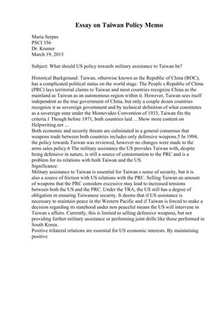 Essay on Taiwan Policy Memo
Maria Serpas
PSCI 356
Dr. Kramer
March 19, 2015
Subject: What should US policy towards military assistance to Taiwan be?
Historical Background: Taiwan, otherwise known as the Republic of China (ROC),
has a complicated political status on the world stage. The People s Republic of China
(PRC) lays territorial claims to Taiwan and most countries recognize China as the
mainland as Taiwan as an autonomous region within it. However, Taiwan sees itself
independent as the true government of China, but only a couple dozen countries
recognize it as sovereign government and by technical definition of what constitutes
as a sovereign state under the Montevideo Convention of 1933, Taiwan fits the
criteria.1 Though before 1971, both countries laid ... Show more content on
Helpwriting.net ...
Both economic and security threats are culminated in a general consensus that
weapons trade between both countries includes only defensive weapons.5 In 1994,
the policy towards Taiwan was reviewed, however no changes were made to the
arms sales policy.6 The military assistance the US provides Taiwan with, despite
being defensive in nature, is still a source of consternation to the PRC and is a
problem for its relations with both Taiwan and the US.
Significance:
Military assistance to Taiwan is essential for Taiwan s sense of security, but it is
also a source of friction with US relations with the PRC. Selling Taiwan an amount
of weapons that the PRC considers excessive may lead to increased tensions
between both the US and the PRC. Under the TRA, the US still has a degree of
obligation in ensuring Taiwanese security. It deems that if US assistance is
necessary to maintain peace in the Western Pacific and if Taiwan is forced to make a
decision regarding its statehood under non peaceful means the US will intervene in
Taiwan s affairs. Currently, this is limited to selling defensive weapons, but not
providing further military assistance or performing joint drills like those performed in
South Korea.
Positive trilateral relations are essential for US economic interests. By maintaining
positive
 