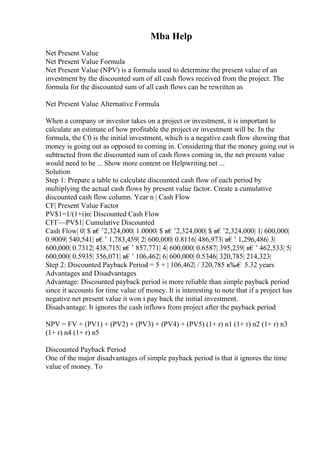 Mba Help
Net Present Value
Net Present Value Formula
Net Present Value (NPV) is a formula used to determine the present value of an
investment by the discounted sum of all cash flows received from the project. The
formula for the discounted sum of all cash flows can be rewritten as
Net Present Value Alternative Formula
When a company or investor takes on a project or investment, it is important to
calculate an estimate of how profitable the project or investment will be. In the
formula, the C0 is the initial investment, which is a negative cash flow showing that
money is going out as opposed to coming in. Considering that the money going out is
subtracted from the discounted sum of cash flows coming in, the net present value
would need to be ... Show more content on Helpwriting.net ...
Solution
Step 1: Prepare a table to calculate discounted cash flow of each period by
multiplying the actual cash flows by present value factor. Create a cumulative
discounted cash flow column. Year n | Cash Flow
CF| Present Value Factor
PV$1=1/(1+i)n| Discounted Cash Flow
CFГ—PV$1| Cumulative Discounted
Cash Flow| 0| $ в€’2,324,000| 1.0000| $ в€’2,324,000| $ в€’2,324,000| 1| 600,000|
0.9009| 540,541| в€’ 1,783,459| 2| 600,000| 0.8116| 486,973| в€’ 1,296,486| 3|
600,000| 0.7312| 438,715| в€’ 857,771| 4| 600,000| 0.6587| 395,239| в€’ 462,533| 5|
600,000| 0.5935| 356,071| в€’ 106,462| 6| 600,000| 0.5346| 320,785| 214,323|
Step 2: Discounted Payback Period = 5 + | 106,462| / 320,785 в‰€ 5.32 years
Advantages and Disadvantages
Advantage: Discounted payback period is more reliable than simple payback period
since it accounts for time value of money. It is interesting to note that if a project has
negative net present value it won t pay back the initial investment.
Disadvantage: It ignores the cash inflows from project after the payback period
NPV = FV + (PV1) + (PV2) + (PV3) + (PV4) + (PV5) (1+ r) n1 (1+ r) n2 (1+ r) n3
(1+ r) n4 (1+ r) n5
Discounted Payback Period
One of the major disadvantages of simple payback period is that it ignores the time
value of money. To
 