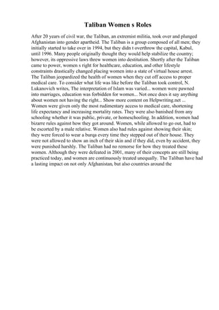 Taliban Women s Roles
After 20 years of civil war, the Taliban, an extremist militia, took over and plunged
Afghanistan into gender apartheid. The Taliban is a group composed of all men; they
initially started to take over in 1994, but they didn t overthrow the capital, Kabul,
until 1996. Many people originally thought they would help stabilize the country;
however, its oppressive laws threw women into destitution. Shortly after the Taliban
came to power, women s right for healthcare, education, and other lifestyle
constraints drastically changed placing women into a state of virtual house arrest.
The Taliban jeopardized the health of women when they cut off access to proper
medical care. To consider what life was like before the Taliban took control, N.
Lukanovich writes, The interpretation of Islam was varied... women were pawned
into marriages, education was forbidden for women... Not once does it say anything
about women not having the right... Show more content on Helpwriting.net ...
Women were given only the most rudimentary access to medical care, shortening
life expectancy and increasing mortality rates. They were also banished from any
schooling whether it was public, private, or homeschooling. In addition, women had
bizarre rules against how they got around. Women, while allowed to go out, had to
be escorted by a male relative. Women also had rules against showing their skin;
they were forced to wear a burqa every time they stepped out of their house. They
were not allowed to show an inch of their skin and if they did, even by accident, they
were punished harshly. The Taliban had no remorse for how they treated these
women. Although they were defeated in 2001, many of their concepts are still being
practiced today, and women are continuously treated unequally. The Taliban have had
a lasting impact on not only Afghanistan, but also countries around the
 
