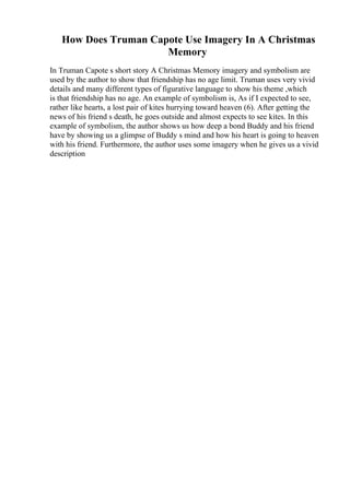 How Does Truman Capote Use Imagery In A Christmas
Memory
In Truman Capote s short story A Christmas Memory imagery and symbolism are
used by the author to show that friendship has no age limit. Truman uses very vivid
details and many different types of figurative language to show his theme ,which
is that friendship has no age. An example of symbolism is, As if I expected to see,
rather like hearts, a lost pair of kites hurrying toward heaven (6). After getting the
news of his friend s death, he goes outside and almost expects to see kites. In this
example of symbolism, the author shows us how deep a bond Buddy and his friend
have by showing us a glimpse of Buddy s mind and how his heart is going to heaven
with his friend. Furthermore, the author uses some imagery when he gives us a vivid
description
 