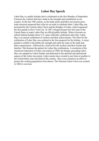 Labor Day Speech
Labor Day is a public holiday that is celebrated on the first Monday of September.
It honors the workers that have made to the strength and contribution to our
country. In the late 19th century, as the trade union and labor movements grew,
trade unionists proposed that a day be set aside to celebrate labor. Labor Day was
promoted by the Central Labor Union and the Knights of Labor, which organized
the first parade in New York City. In 1887, Oregon became the first state of the
United States to make Labor Day an official public holiday. When it became an
official federal holiday thirty U.S. states officially celebrated Labor Day. Labor
Day is an annual celebration of workers and their achievements. The form for the
celebration of Labor Day was outlined in the first proposal for the holiday. A street
parade to exhibit to the public the strength and esprit de corps of the trade and
labor organizations , followed by a festival for the workers and their friends and
families. This became the pattern for Labor Day celebrations. A resolution of the
American Federation of Labor convention of 1909, the Sunday preceding Labor
Day was adopted as Labor Sunday and dedicated to the spiritual and educational
aspects of the Labor movement. Labor unions have existed in one form or another in
the United States since the birth of the country. They were created in an effort to
protect the working population from abuses. The National Labor Union was created
in 1866 to convince
 