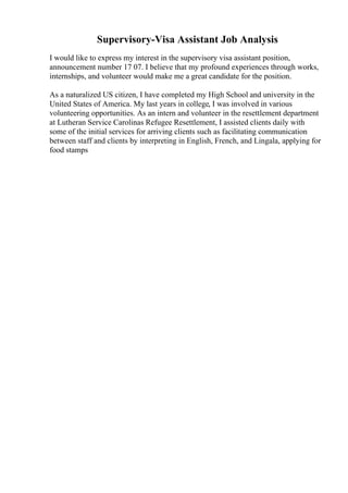 Supervisory-Visa Assistant Job Analysis
I would like to express my interest in the supervisory visa assistant position,
announcement number 17 07. I believe that my profound experiences through works,
internships, and volunteer would make me a great candidate for the position.
As a naturalized US citizen, I have completed my High School and university in the
United States of America. My last years in college, I was involved in various
volunteering opportunities. As an intern and volunteer in the resettlement department
at Lutheran Service Carolinas Refugee Resettlement, I assisted clients daily with
some of the initial services for arriving clients such as facilitating communication
between staff and clients by interpreting in English, French, and Lingala, applying for
food stamps
 