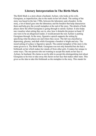 Literary Interpretation In The Birth-Mark
The Birth Mark is a story about a husband, Aylmer, who looks at his wife,
Georgiana, as imperfection, due to the mark on her left cheek. The setting of the
story was based in the late 1700s, between the laboratory and a boudoir. In the
story, a lot of detail goes into the laboratory and the boudoir that help characterize
them and help give the overall metaphor at the end of the story. The details of both
places show the effort Georgiana is going through to satisfy Aylmer. It also helps
one visualize what setting they are in, also, how it disturbs the project at hand. If
one were to be an allegorical reader, it would present the ruin Aylmer is putting
Georgiana through. In the story, figurative speech supports the setting by
specifying what the places are and where they occur. The lab was classified as
depressing, gloomy, and dark while Georgiana s boudoir is bright and airy. The
mood setting of a place is figurative speech. The central metaphor of the story is the
name given to it, The Birth Mark. Georgiana was not only beautiful but she had a
birthmark on her which makes her stands of from other girls. It makes her unique in
some ways. The one person who not wanting to accept this mark on her face is
Aylmer, he husband. He claims to not be able to accept this distinguishing trait about
Georgiana so he tries to take away this factor on her face that makes other stare. This
gives us the idea to take this birthmark as the metaphor in the story. This stands for
 