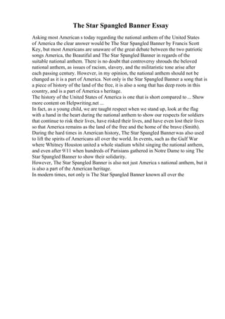 The Star Spangled Banner Essay
Asking most American s today regarding the national anthem of the United States
of America the clear answer would be The Star Spangled Banner by Francis Scott
Key, but most Americans are unaware of the great debate between the two patriotic
songs America, the Beautiful and The Star Spangled Banner in regards of the
suitable national anthem. There is no doubt that controversy shrouds the beloved
national anthem, as issues of racism, slavery, and the militaristic tone arise after
each passing century. However, in my opinion, the national anthem should not be
changed as it is a part of America. Not only is the Star Spangled Banner a song that is
a piece of history of the land of the free, it is also a song that has deep roots in this
country, and is a part of America s heritage.
The history of the United States of America is one that is short compared to ... Show
more content on Helpwriting.net ...
In fact, as a young child, we are taught respect when we stand up, look at the flag
with a hand in the heart during the national anthem to show our respects for soldiers
that continue to risk their lives, have risked their lives, and have even lost their lives
so that America remains as the land of the free and the home of the brave (Smith).
During the hard times in American history, The Star Spangled Bannerwas also used
to lift the spirits of Americans all over the world. In events, such as the Gulf War
where Whitney Houston united a whole stadium whilst singing the national anthem,
and even after 9/11 when hundreds of Parisians gathered in Notre Dame to sing The
Star Spangled Banner to show their solidarity.
However, The Star Spangled Banner is also not just America s national anthem, but it
is also a part of the American heritage.
In modern times, not only is The Star Spangled Banner known all over the
 