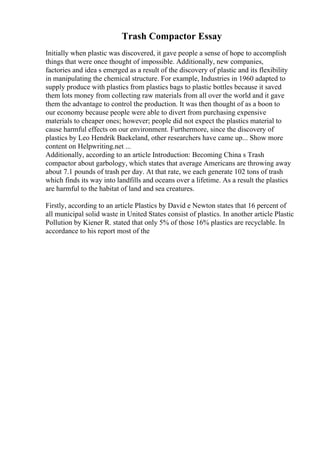 Trash Compactor Essay
Initially when plastic was discovered, it gave people a sense of hope to accomplish
things that were once thought of impossible. Additionally, new companies,
factories and idea s emerged as a result of the discovery of plastic and its flexibility
in manipulating the chemical structure. For example, Industries in 1960 adapted to
supply produce with plastics from plastics bags to plastic bottles because it saved
them lots money from collecting raw materials from all over the world and it gave
them the advantage to control the production. It was then thought of as a boon to
our economy because people were able to divert from purchasing expensive
materials to cheaper ones; however; people did not expect the plastics material to
cause harmful effects on our environment. Furthermore, since the discovery of
plastics by Leo Hendrik Baekeland, other researchers have came up... Show more
content on Helpwriting.net ...
Additionally, according to an article Introduction: Becoming China s Trash
compactor about garbology, which states that average Americans are throwing away
about 7.1 pounds of trash per day. At that rate, we each generate 102 tons of trash
which finds its way into landfills and oceans over a lifetime. As a result the plastics
are harmful to the habitat of land and sea creatures.
Firstly, according to an article Plastics by David e Newton states that 16 percent of
all municipal solid waste in United States consist of plastics. In another article Plastic
Pollution by Kiener R. stated that only 5% of those 16% plastics are recyclable. In
accordance to his report most of the
 