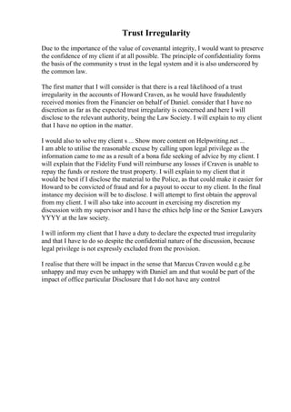 Trust Irregularity
Due to the importance of the value of covenantal integrity, I would want to preserve
the confidence of my client if at all possible. The principle of confidentiality forms
the basis of the community s trust in the legal system and it is also underscored by
the common law.
The first matter that I will consider is that there is a real likelihood of a trust
irregularity in the accounts of Howard Craven, as he would have fraudulently
received monies from the Financier on behalf of Daniel. consider that I have no
discretion as far as the expected trust irregularity is concerned and here I will
disclose to the relevant authority, being the Law Society. I will explain to my client
that I have no option in the matter.
I would also to solve my client s ... Show more content on Helpwriting.net ...
I am able to utilise the reasonable excuse by calling upon legal privilege as the
information came to me as a result of a bona fide seeking of advice by my client. I
will explain that the Fidelity Fund will reimburse any losses if Craven is unable to
repay the funds or restore the trust property. I will explain to my client that it
would be best if I disclose the material to the Police, as that could make it easier for
Howard to be convicted of fraud and for a payout to occur to my client. In the final
instance my decision will be to disclose. I will attempt to first obtain the approval
from my client. I will also take into account in exercising my discretion my
discussion with my supervisor and I have the ethics help line or the Senior Lawyers
YYYY at the law society.
I will inform my client that I have a duty to declare the expected trust irregularity
and that I have to do so despite the confidential nature of the discussion, because
legal privilege is not expressly excluded from the provision.
I realise that there will be impact in the sense that Marcus Craven would e.g.be
unhappy and may even be unhappy with Daniel am and that would be part of the
impact of office particular Disclosure that I do not have any control
 
