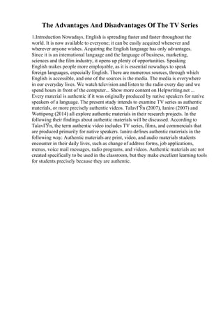 The Advantages And Disadvantages Of The TV Series
1.Introduction Nowadays, English is spreading faster and faster throughout the
world. It is now available to everyone; it can be easily acquired whenever and
wherever anyone wishes. Acquiring the English language has only advantages.
Since it is an international language and the language of business, marketing,
sciences and the film industry, it opens up plenty of opportunities. Speaking
English makes people more employable, as it is essential nowadays to speak
foreign languages, especially English. There are numerous sources, through which
English is accessible, and one of the sources is the media. The media is everywhere
in our everyday lives. We watch television and listen to the radio every day and we
spend hours in front of the computer... Show more content on Helpwriting.net ...
Every material is authentic if it was originally produced by native speakers for native
speakers of a language. The present study intends to examine TV series as authentic
materials, or more precisely authentic videos. TalavГЎn (2007), Ianiro (2007) and
Wottipong (2014) all explore authentic materials in their research projects. In the
following their findings about authentic materials will be discussed. According to
TalavГЎn, the term authentic video includes TV series, films, and commercials that
are produced primarily for native speakers. Ianiro defines authentic materials in the
following way: Authentic materials are print, video, and audio materials students
encounter in their daily lives, such as change of address forms, job applications,
menus, voice mail messages, radio programs, and videos. Authentic materials are not
created specifically to be used in the classroom, but they make excellent learning tools
for students precisely because they are authentic.
 
