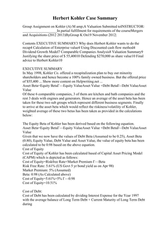 Herbert Kohler Case Summary
Group Assignment on Kohler (A) M amp;A Valuation Submitted toINSTRUCTOR:
___________________In partial fulfillment for requirements of the courseMergers
and Acquisitions (2012 2013)ByGroup K On19 November 2012|
Contents EXECUTIVE SUMMARY3 Why does Herbert Kohler wants to do the
recap4 Calculation of Enterprise value4 Using Discounted cash flow method4
Dividend Growth Model7 Comparable Companies Analysis8 Valuation Summary9
Justifying the share price of $ 55,40010 Defending $270,000 as share value10 Final
advice to Herbert Kohler10
EXECUTIVE SUMMARY
In May 1998, Kohler Co. offered a recapitalization plan to buy out minority
shareholders and hence become a 100% family owned business. But the offered price
of $55,400 ... Show more content on Helpwriting.net ...
Asset Beta=Equity BetaГ—Equity ValueAsset Value +Debt BetaГ
—Debt ValueAsset
Value
Of these 6 comparable companies, 3 of them are kitchen and bath companies and the
rest 3 deals with engines and generators. Hence an average of the asset beta has been
taken for these two sub groups which represent different business segments. Finally
to arrive at the asset beta which would reflect the riskiness/volatility of Kohler,
weighted average of these two betas has been taken as provided in the calculations
below:
The Equity Beta of Kohler has been derived based on the following equation.
Asset Beta=Equity BetaГ—Equity ValueAsset Value +Debt BetaГ
—Debt ValueAsset
Value
Given that we now have the values of Debt Beta (Assumed to be 0.25), Asset Beta
(0.80), Equity Value, Debt Value and Asset Value, the value of equity beta has been
calculated to be 0.98 based on the above equation.
Cost of Equity
Cost of Equity of Kohler has been calculated based of Capital Asset Pricing Model
(CAPM) which is depicted as follows:
Cost of Equity=Riskfree Rate+Market Premium Г—Beta
Risk Free Rate: 5.61% (US Govt 5 yr bond yield as on Apr 98)
Market Premium: 5% (Assumed)
Beta: 0.98 (As Calculated above)
Cost of Equity=5.61%+5% Г—0.98
Cost of Equity=10.51%
Cost of Debt:
Cost of Debt has been calculated by dividing Interest Expense for the Year 1997
with the average balance of Long Term Debt + Current Maturity of Long Term Debt
during
 