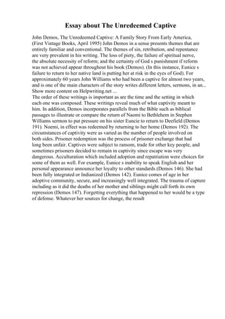 Essay about The Unredeemed Captive
John Demos, The Unredeemed Captive: A Family Story From Early America,
(First Vintage Books, April 1995) John Demos in a sense presents themes that are
entirely familiar and conventional. The themes of sin, retribution, and repentance
are very prevalent in his writing. The loss of piety, the failure of spiritual nerve,
the absolute necessity of reform; and the certainty of God s punishment if reform
was not achieved appear throughout his book (Demos). (In this instance, Eunice s
failure to return to her native land is putting her at risk in the eyes of God). For
approximately 60 years John Williams who had been a captive for almost two years,
and is one of the main characters of the story writes different letters, sermons, in an...
Show more content on Helpwriting.net ...
The order of these writings is important as are the time and the setting in which
each one was composed. These writings reveal much of what captivity meant to
him. In addition, Demos incorporates parallels from the Bible such as biblical
passages to illustrate or compare the return of Naomi to Bethlehem in Stephen
Williams sermon to put pressure on his sister Euncie to return to Deefield (Demos
191). Noemi, in effect was redeemed by returning to her home (Demos 192). The
circumstances of captivity were as varied as the number of people involved on
both sides. Prisoner redemption was the process of prisoner exchange that had
long been unfair. Captives were subject to ransom, trade for other key people, and
sometimes prisoners decided to remain in captivity since escape was very
dangerous. Acculturation which included adoption and repatriation were choices for
some of them as well. For example, Eunice s inability to speak English and her
personal appearance announce her loyalty to other standards (Demos 146). She had
been fully integrated or Indianized (Demos 142). Eunice comes of age in her
adoptive community, secure, and increasingly well integrated. The trauma of capture
including as it did the deaths of her mother and siblings might call forth its own
repression (Demos 147). Forgetting everything that happened to her would be a type
of defense. Whatever her sources for change, the result
 