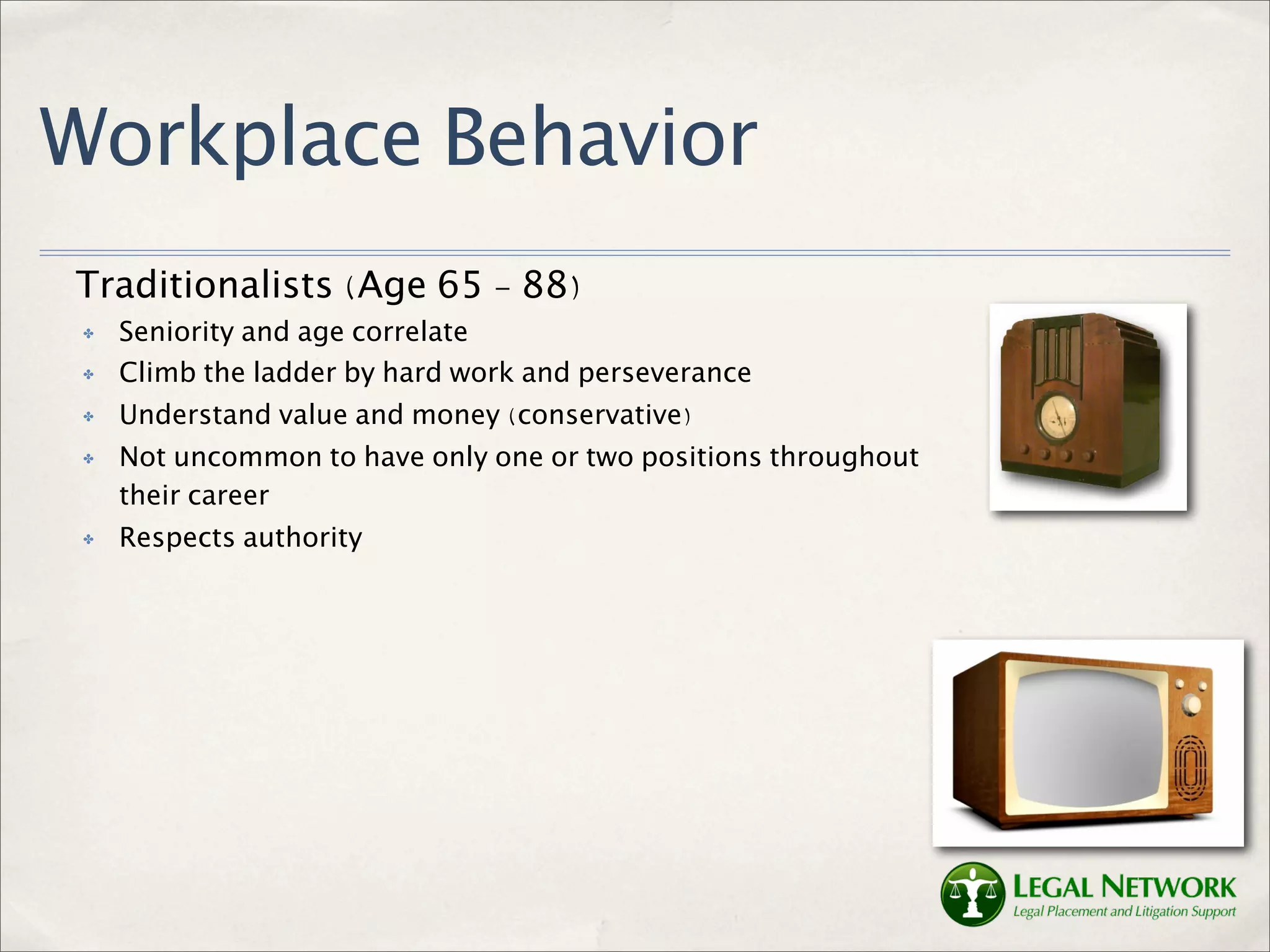 Workplace Behavior
Traditionalists (Age 65 - 88)
 ✤   Seniority and age correlate
 ✤   Climb the ladder by hard work and perseverance
 ✤   Understand value and money (conservative)
 ✤   Not uncommon to have only one or two positions throughout
     their career
 ✤   Respects authority
 