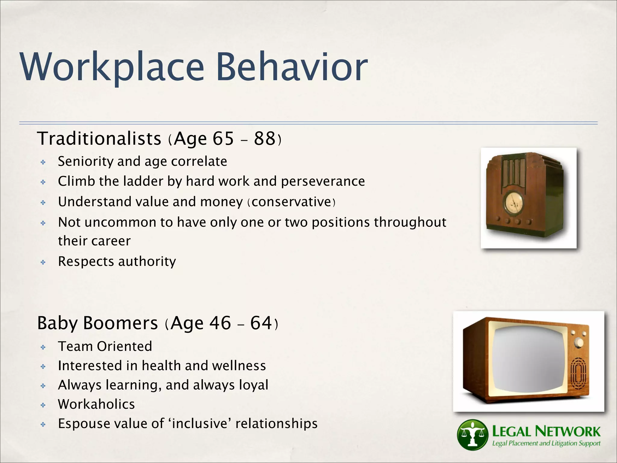 Workplace Behavior
Traditionalists (Age 65 - 88)
 ✤   Seniority and age correlate
 ✤   Climb the ladder by hard work and perseverance
 ✤   Understand value and money (conservative)
 ✤   Not uncommon to have only one or two positions throughout
     their career
 ✤   Respects authority



Baby Boomers (Age 46 - 64)
 ✤   Team Oriented
 ✤   Interested in health and wellness
 ✤   Always learning, and always loyal
 ✤   Workaholics
 ✤   Espouse value of ‘inclusive’ relationships
 