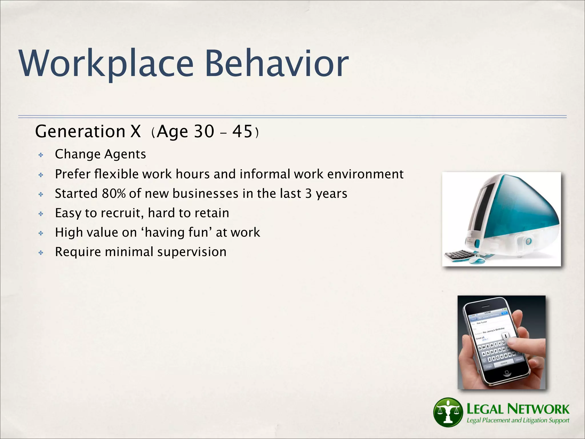 Workplace Behavior
Generation X (Age 30 - 45)
 ✤   Change Agents
 ✤   Prefer ﬂexible work hours and informal work environment
 ✤   Started 80% of new businesses in the last 3 years
 ✤   Easy to recruit, hard to retain
 ✤   High value on ‘having fun’ at work
 ✤   Require minimal supervision
 