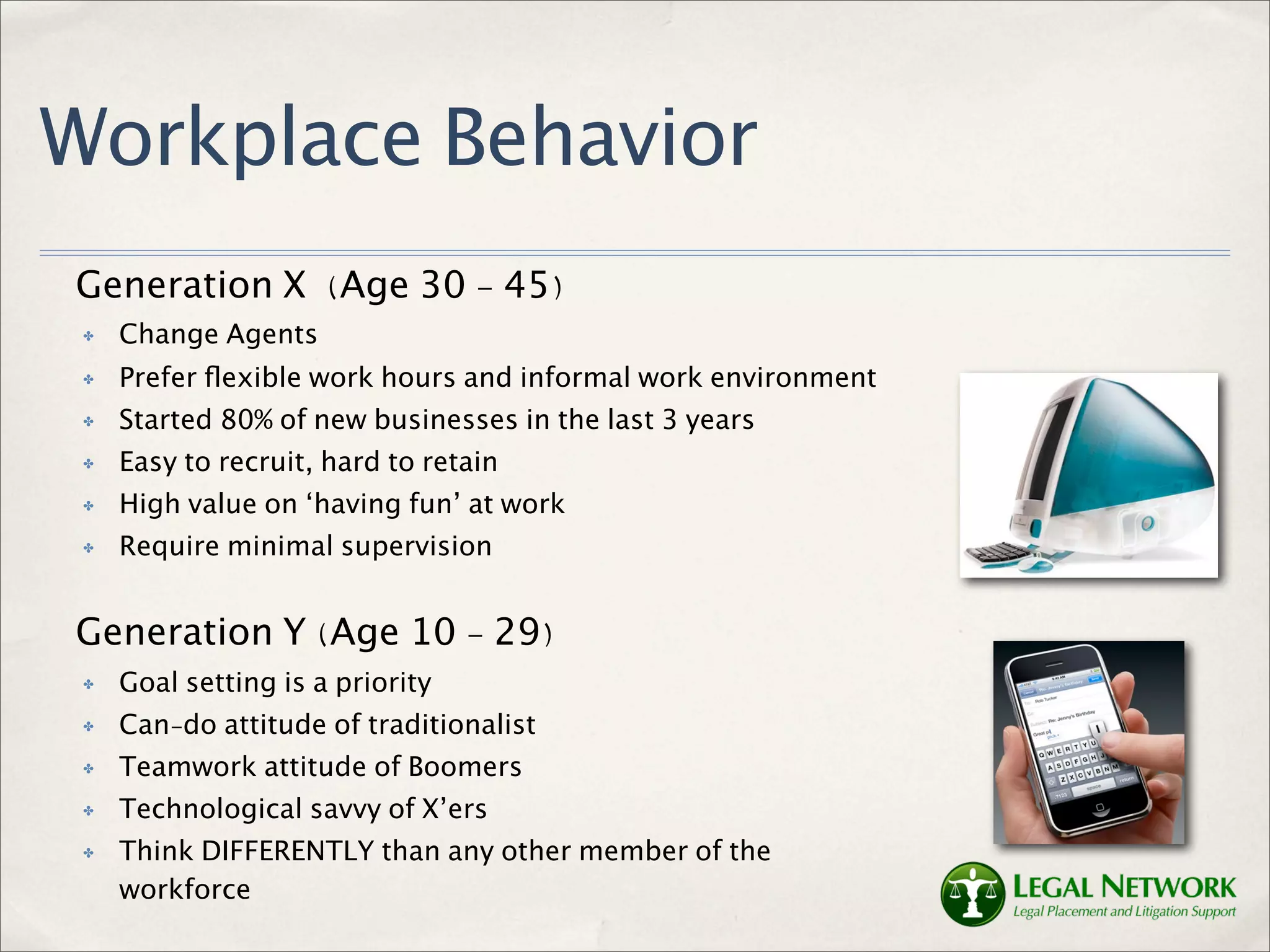 Workplace Behavior
Generation X (Age 30 - 45)
 ✤   Change Agents
 ✤   Prefer ﬂexible work hours and informal work environment
 ✤   Started 80% of new businesses in the last 3 years
 ✤   Easy to recruit, hard to retain
 ✤   High value on ‘having fun’ at work
 ✤   Require minimal supervision


Generation Y (Age 10 - 29)
 ✤   Goal setting is a priority
 ✤   Can-do attitude of traditionalist
 ✤   Teamwork attitude of Boomers
 ✤   Technological savvy of X’ers
 ✤   Think DIFFERENTLY than any other member of the
     workforce
 
