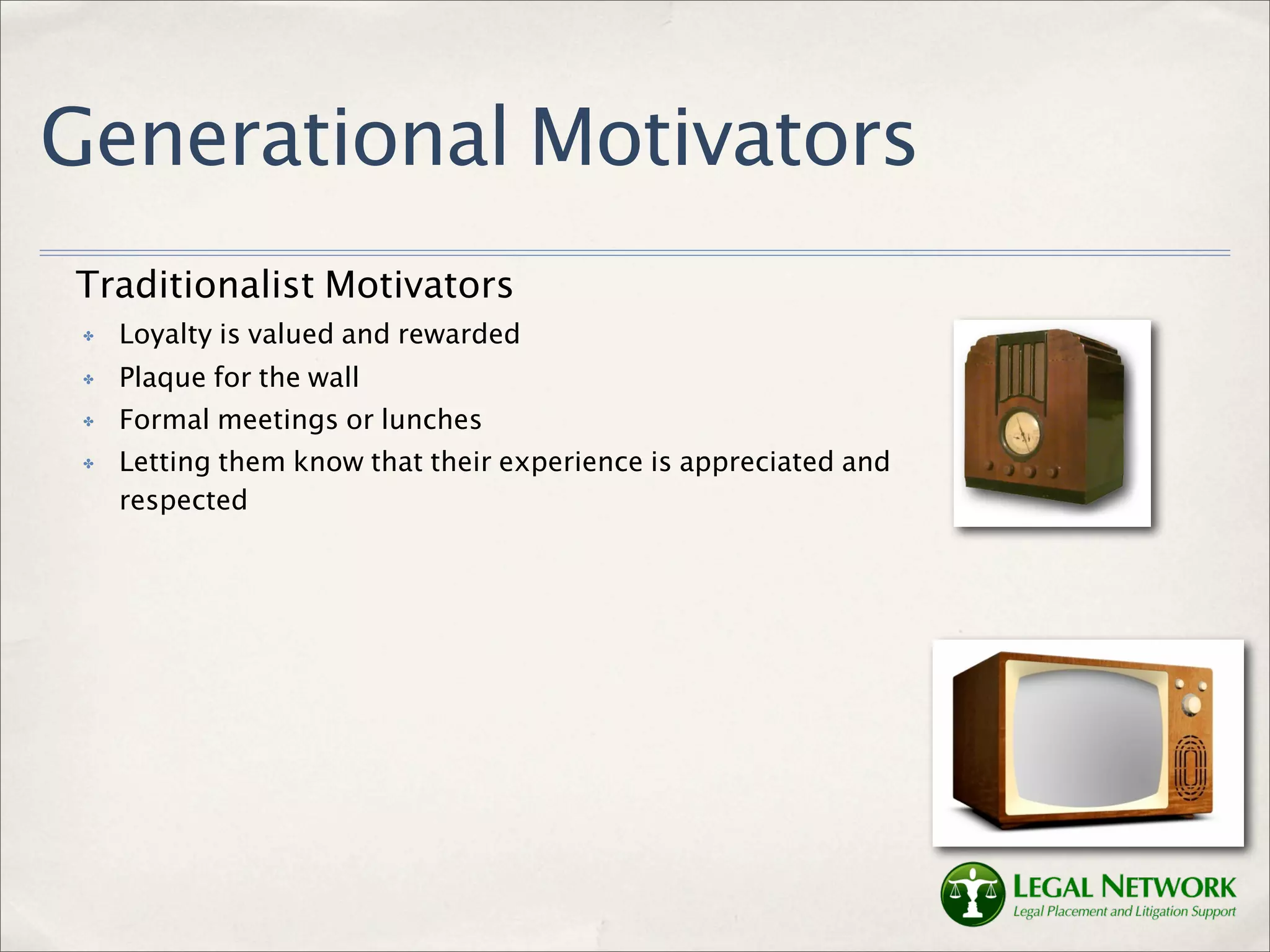 Generational Motivators
Traditionalist Motivators
 ✤   Loyalty is valued and rewarded
 ✤   Plaque for the wall
 ✤   Formal meetings or lunches
 ✤   Letting them know that their experience is appreciated and
     respected
 