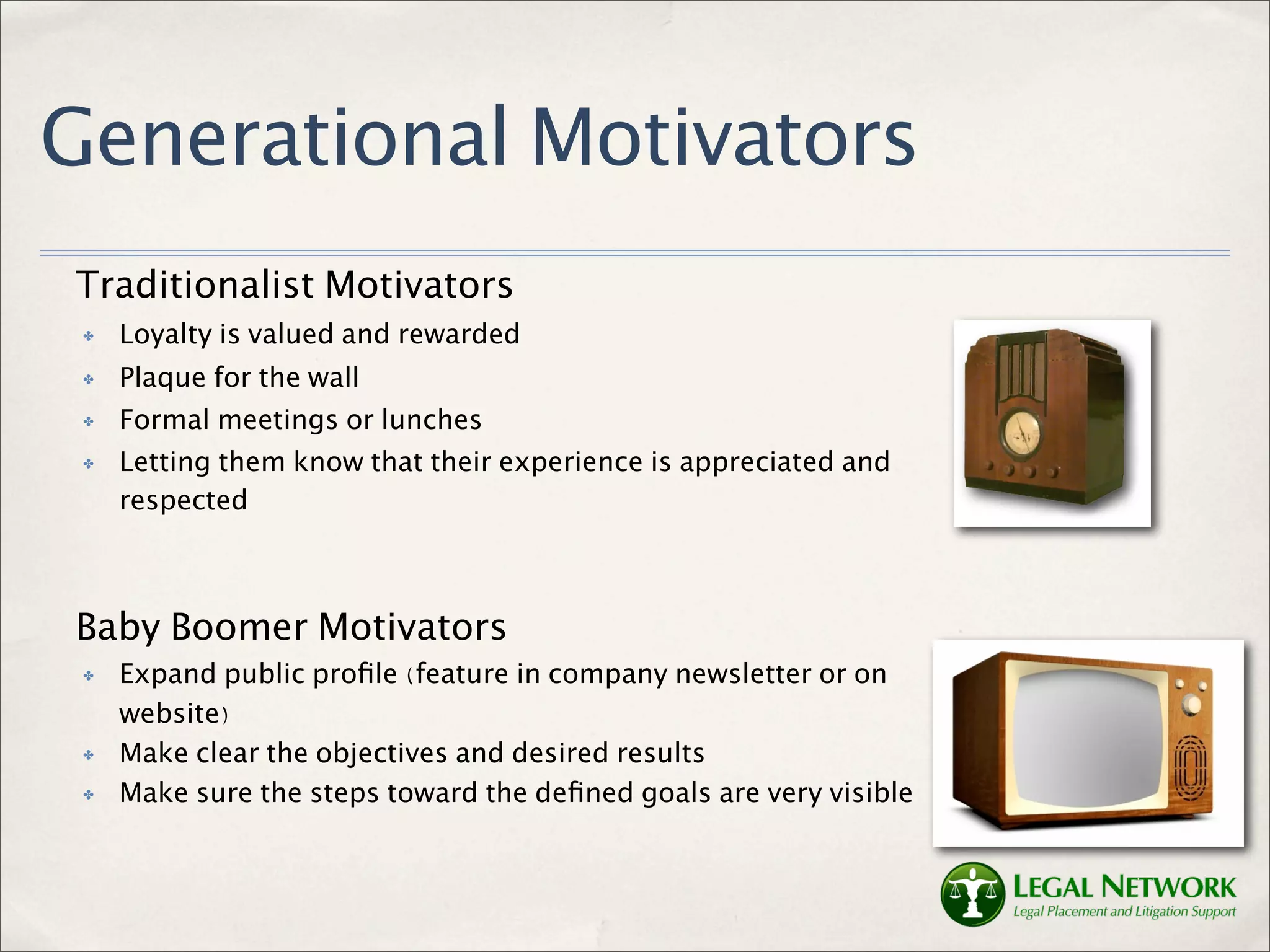 Generational Motivators
Traditionalist Motivators
 ✤   Loyalty is valued and rewarded
 ✤   Plaque for the wall
 ✤   Formal meetings or lunches
 ✤   Letting them know that their experience is appreciated and
     respected



Baby Boomer Motivators
 ✤   Expand public proﬁle (feature in company newsletter or on
     website)
 ✤   Make clear the objectives and desired results
 ✤   Make sure the steps toward the deﬁned goals are very visible
 
