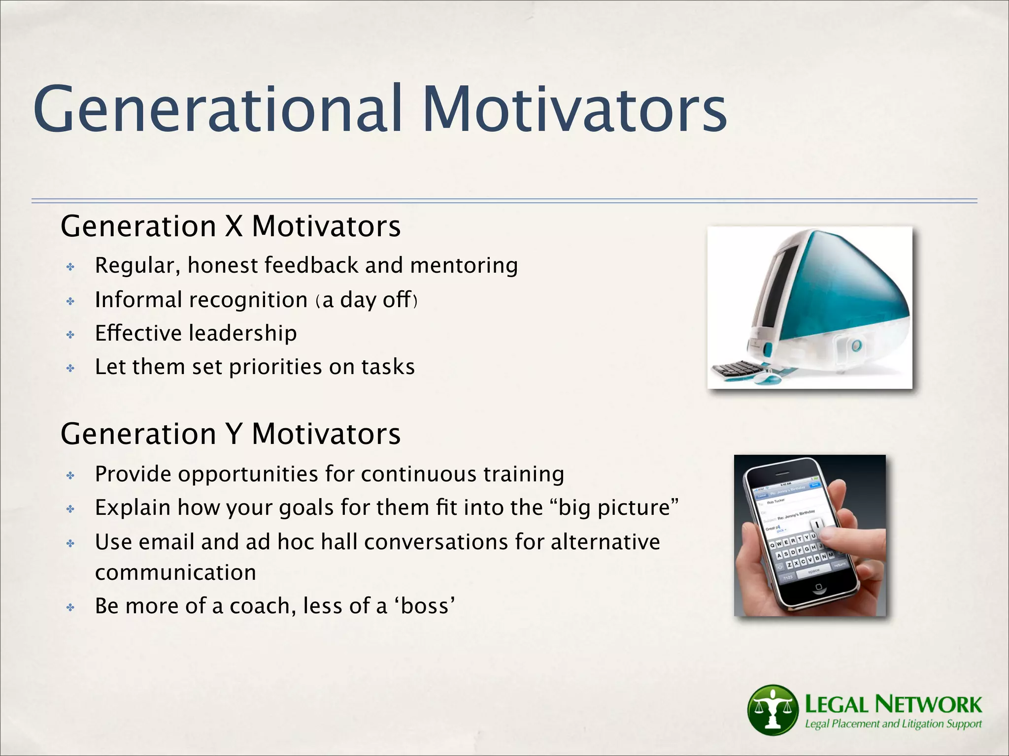 Generational Motivators
Generation X Motivators
 ✤   Regular, honest feedback and mentoring
 ✤   Informal recognition (a day off)
 ✤   Effective leadership
 ✤   Let them set priorities on tasks


Generation Y Motivators
 ✤   Provide opportunities for continuous training
 ✤   Explain how your goals for them ﬁt into the “big picture”
 ✤   Use email and ad hoc hall conversations for alternative
     communication
 ✤   Be more of a coach, less of a ‘boss’
 