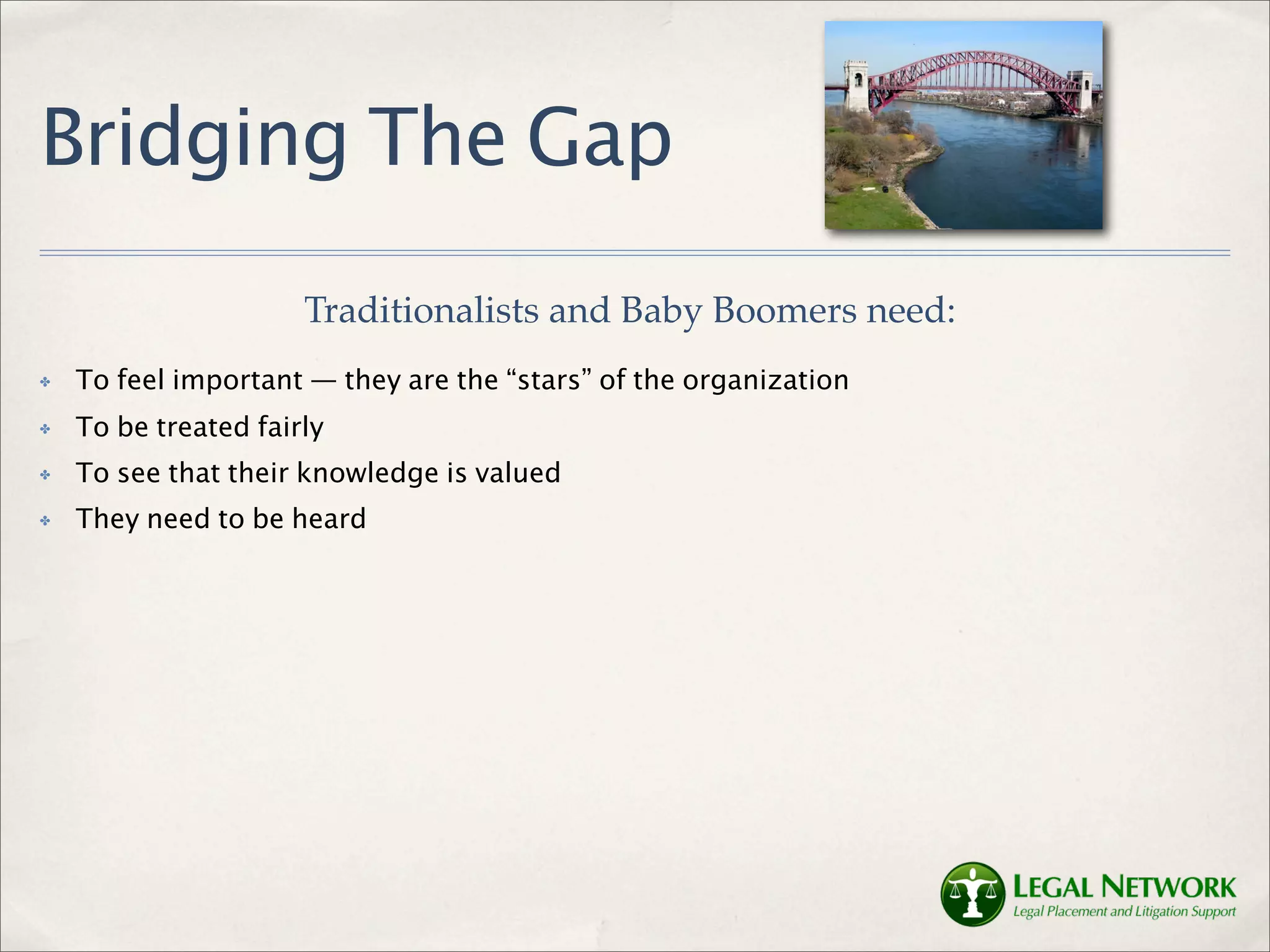Bridging The Gap
                      Traditionalists and Baby Boomers need:
✤   To feel important — they are the “stars” of the organization
✤   To be treated fairly
✤   To see that their knowledge is valued
✤   They need to be heard
 