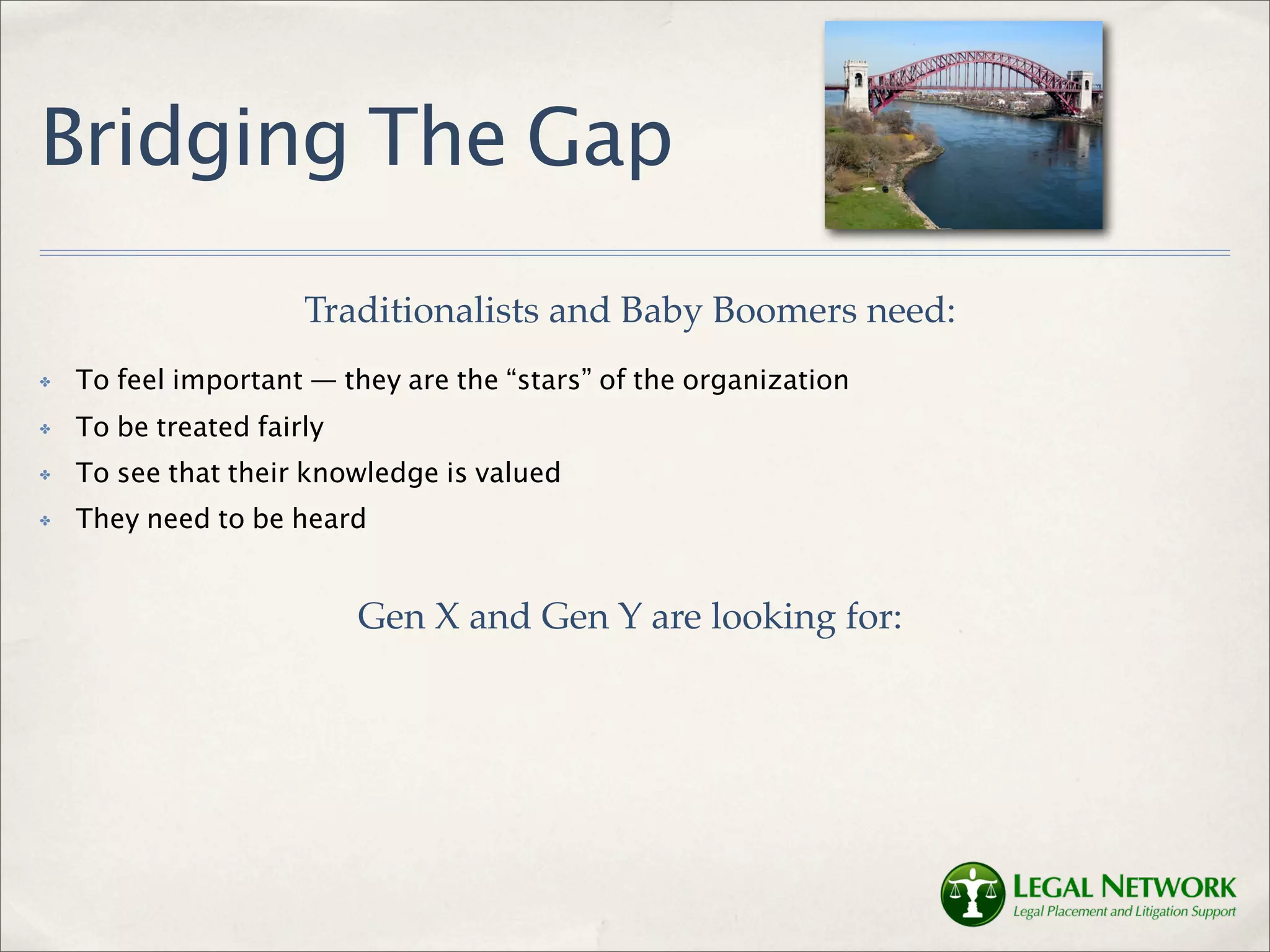 Bridging The Gap
                      Traditionalists and Baby Boomers need:
✤   To feel important — they are the “stars” of the organization
✤   To be treated fairly
✤   To see that their knowledge is valued
✤   They need to be heard


                           Gen X and Gen Y are looking for:
 