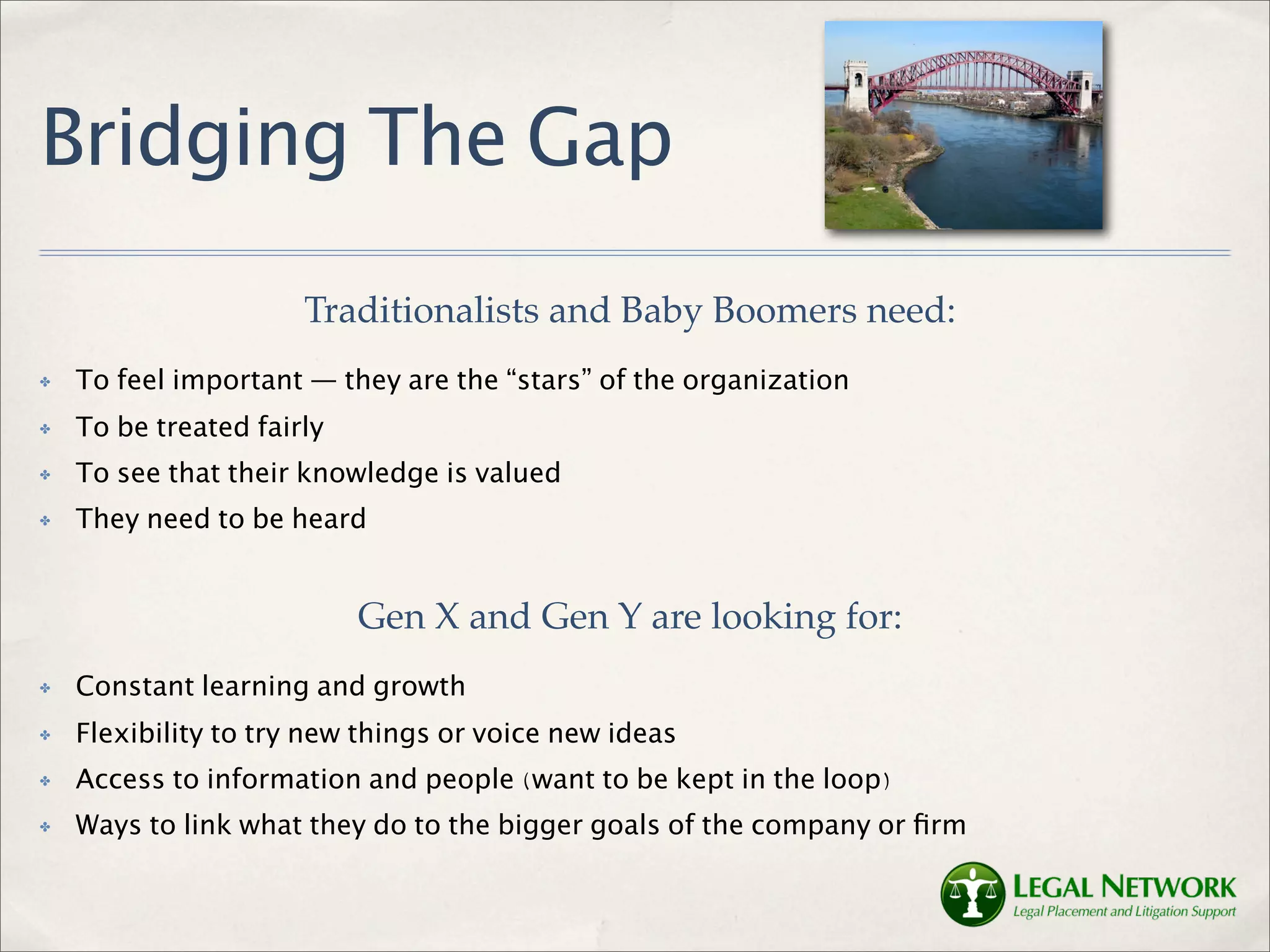 Bridging The Gap
                      Traditionalists and Baby Boomers need:
✤   To feel important — they are the “stars” of the organization
✤   To be treated fairly
✤   To see that their knowledge is valued
✤   They need to be heard


                           Gen X and Gen Y are looking for:
✤   Constant learning and growth
✤   Flexibility to try new things or voice new ideas
✤   Access to information and people (want to be kept in the loop)
✤   Ways to link what they do to the bigger goals of the company or ﬁrm
 