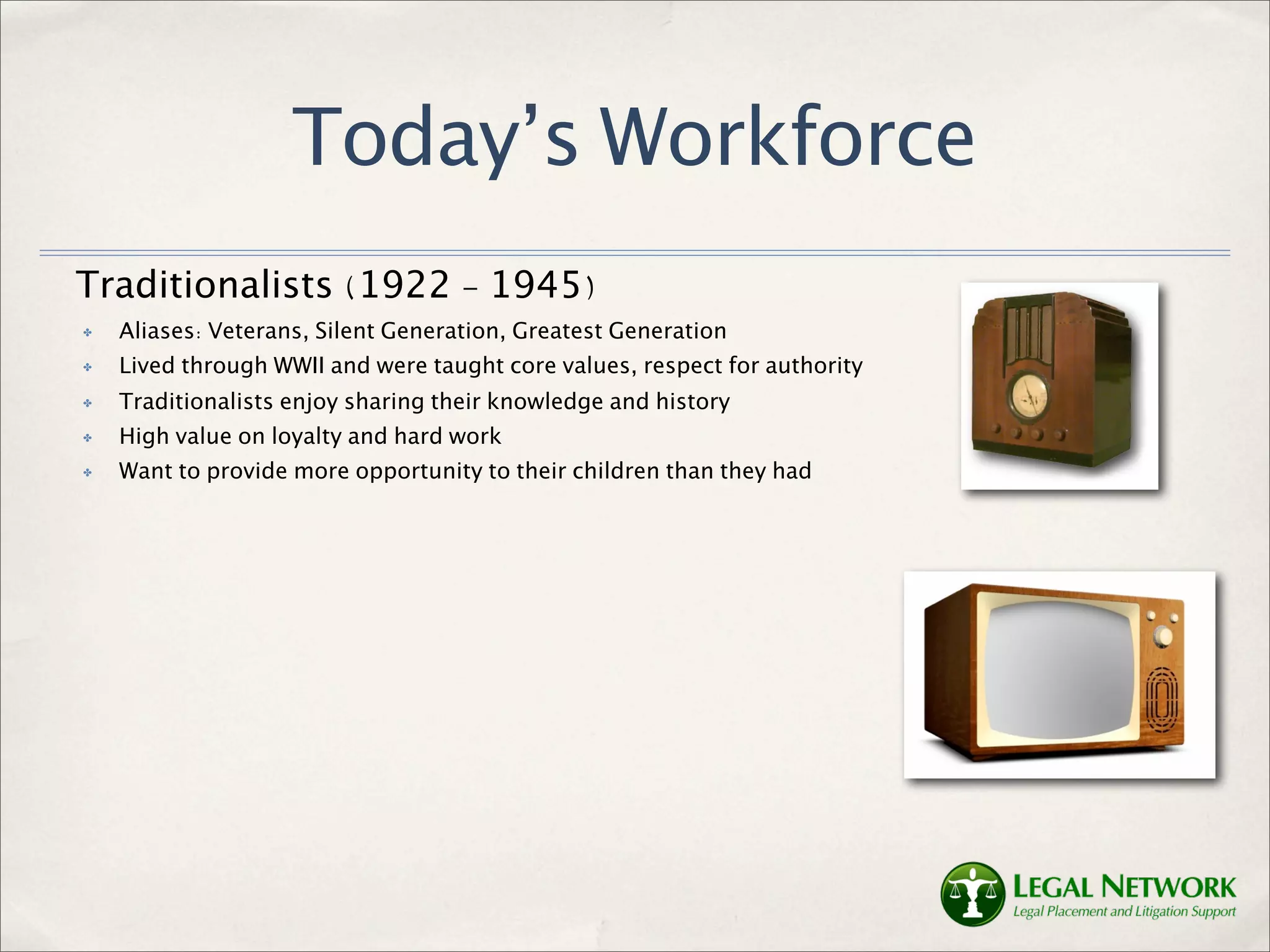 Today’s Workforce
Traditionalists (1922 - 1945)
✤   Aliases: Veterans, Silent Generation, Greatest Generation
✤   Lived through WWII and were taught core values, respect for authority
✤   Traditionalists enjoy sharing their knowledge and history
✤   High value on loyalty and hard work
✤   Want to provide more opportunity to their children than they had
 