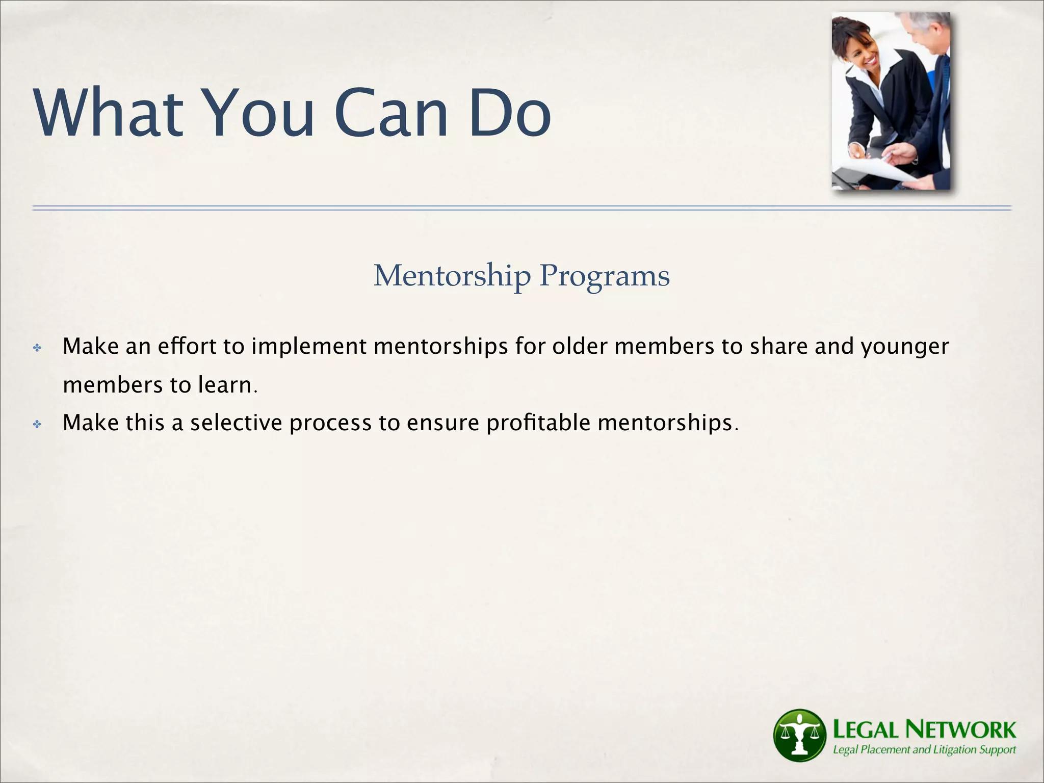 What You Can Do

                                Mentorship Programs

✤   Make an effort to implement mentorships for older members to share and younger
    members to learn.
✤   Make this a selective process to ensure proﬁtable mentorships.
 