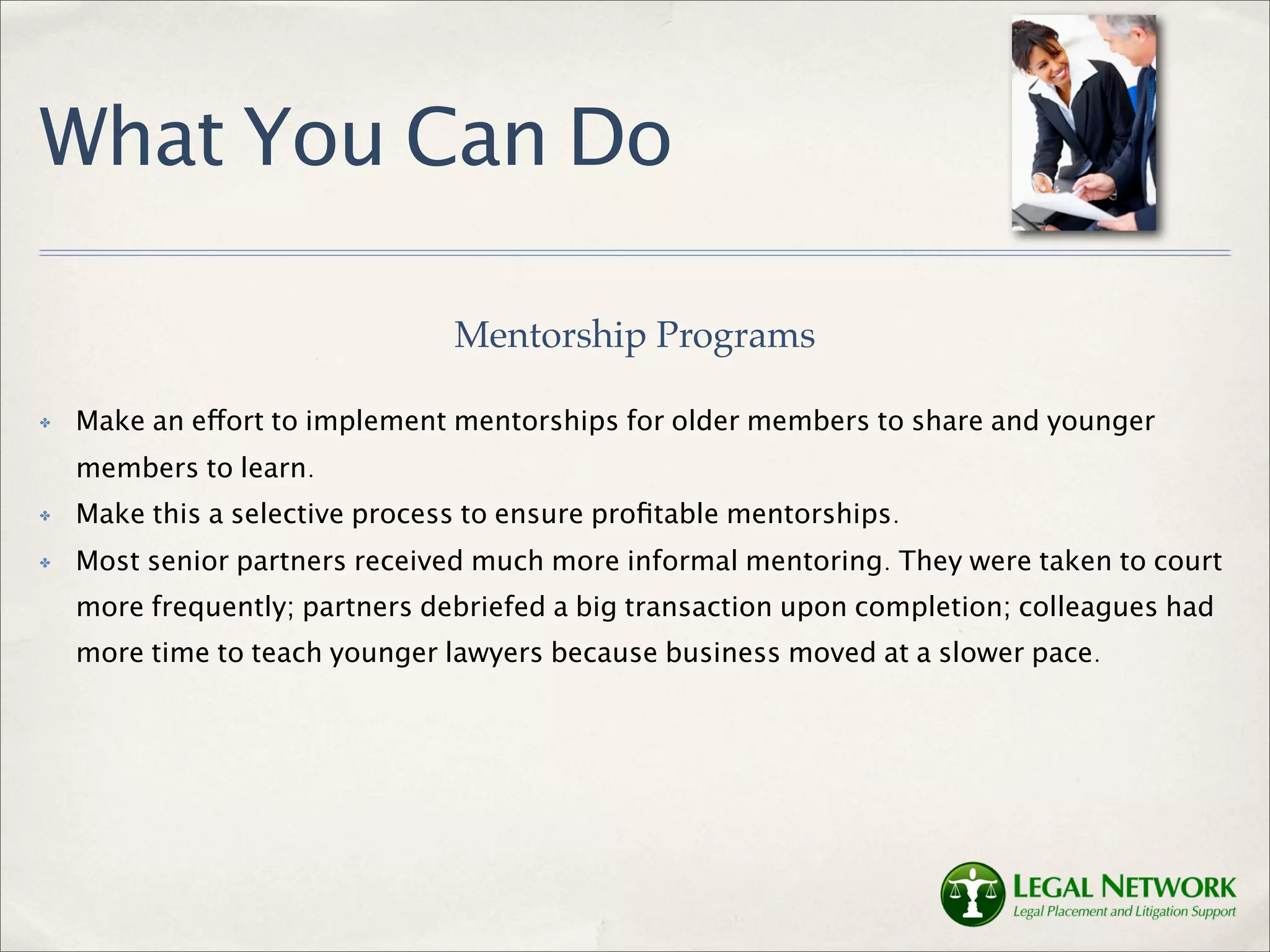 What You Can Do

                                Mentorship Programs

✤   Make an effort to implement mentorships for older members to share and younger
    members to learn.
✤   Make this a selective process to ensure proﬁtable mentorships.
✤   Most senior partners received much more informal mentoring. They were taken to court
    more frequently; partners debriefed a big transaction upon completion; colleagues had
    more time to teach younger lawyers because business moved at a slower pace.
 