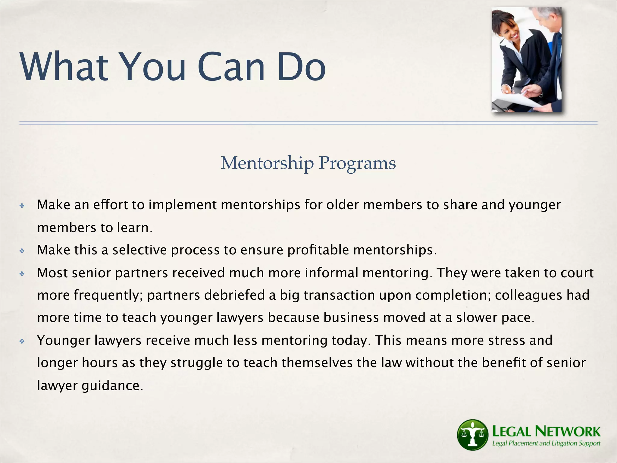 What You Can Do

                                Mentorship Programs

✤   Make an effort to implement mentorships for older members to share and younger
    members to learn.
✤   Make this a selective process to ensure proﬁtable mentorships.
✤   Most senior partners received much more informal mentoring. They were taken to court
    more frequently; partners debriefed a big transaction upon completion; colleagues had
    more time to teach younger lawyers because business moved at a slower pace.
✤   Younger lawyers receive much less mentoring today. This means more stress and
    longer hours as they struggle to teach themselves the law without the beneﬁt of senior
    lawyer guidance.
 