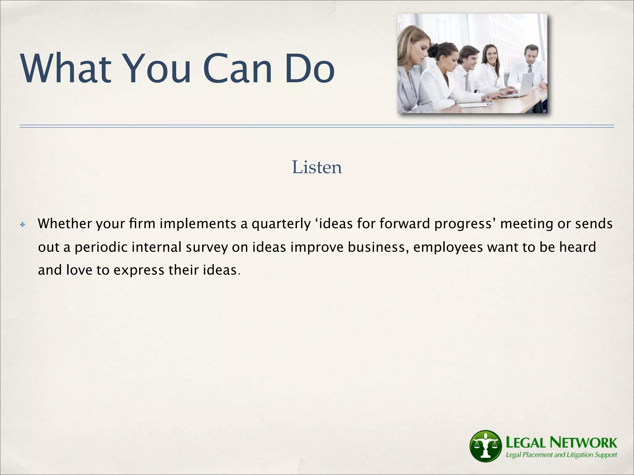 What You Can Do

                                          Listen

✤   Whether your ﬁrm implements a quarterly ‘ideas for forward progress’ meeting or sends
    out a periodic internal survey on ideas improve business, employees want to be heard
    and love to express their ideas.
 