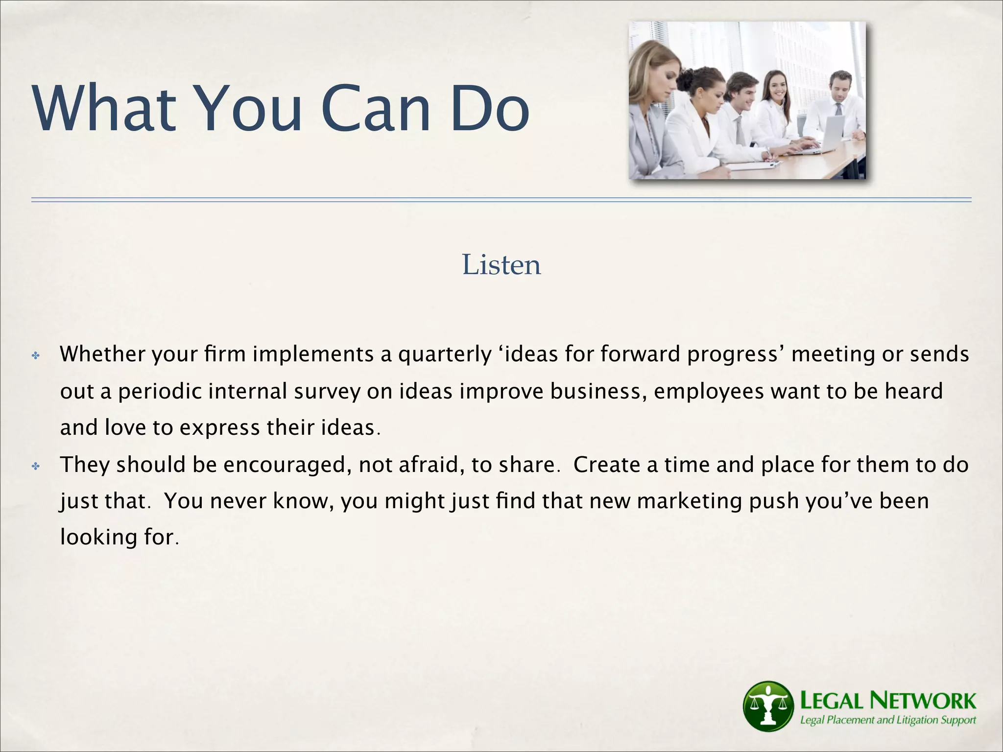 What You Can Do

                                          Listen

✤   Whether your ﬁrm implements a quarterly ‘ideas for forward progress’ meeting or sends
    out a periodic internal survey on ideas improve business, employees want to be heard
    and love to express their ideas.
✤   They should be encouraged, not afraid, to share. Create a time and place for them to do
    just that. You never know, you might just ﬁnd that new marketing push you’ve been
    looking for.
 