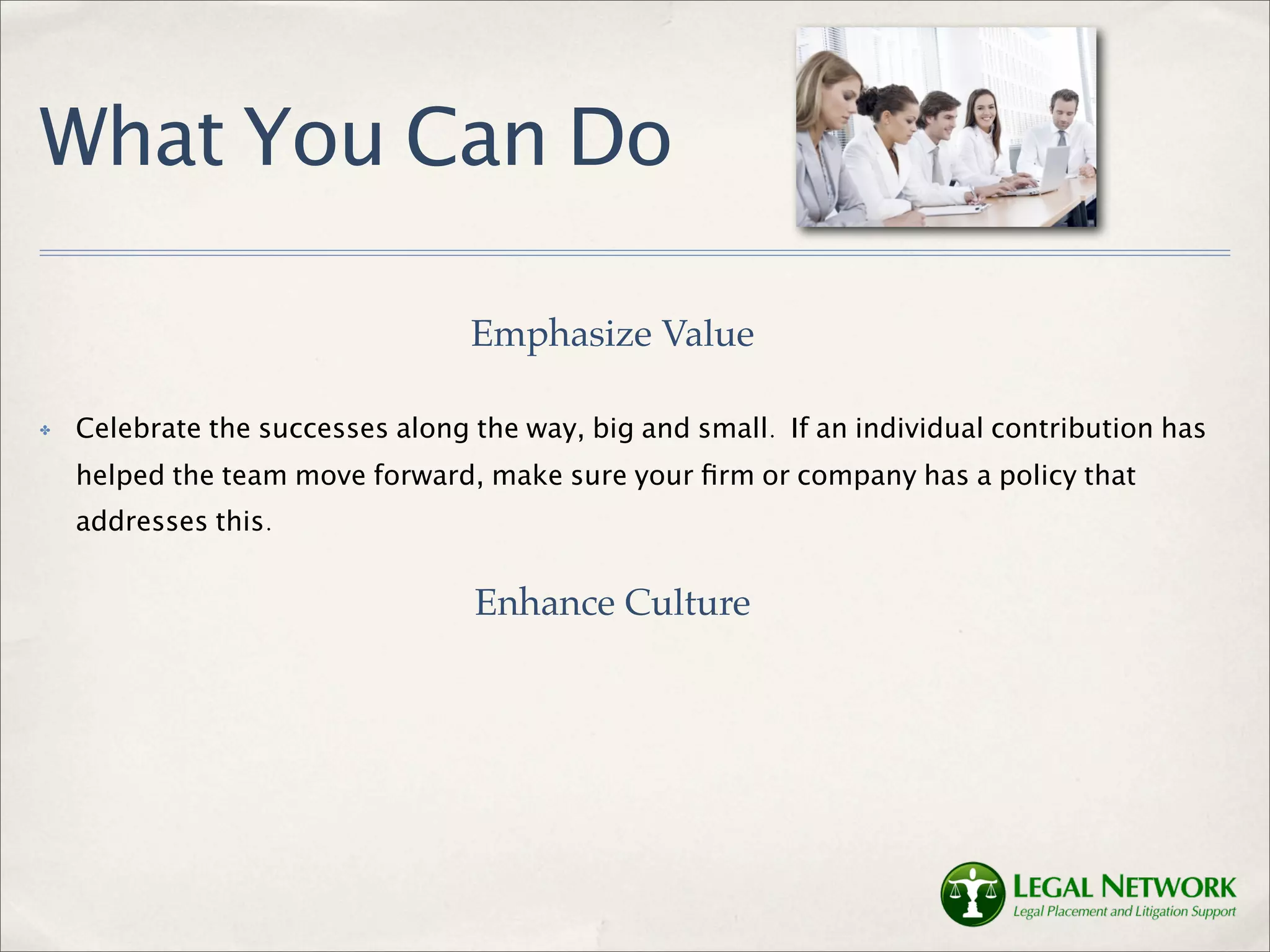 What You Can Do

                                  Emphasize Value

✤   Celebrate the successes along the way, big and small. If an individual contribution has
    helped the team move forward, make sure your ﬁrm or company has a policy that
    addresses this.


                                  Enhance Culture
 