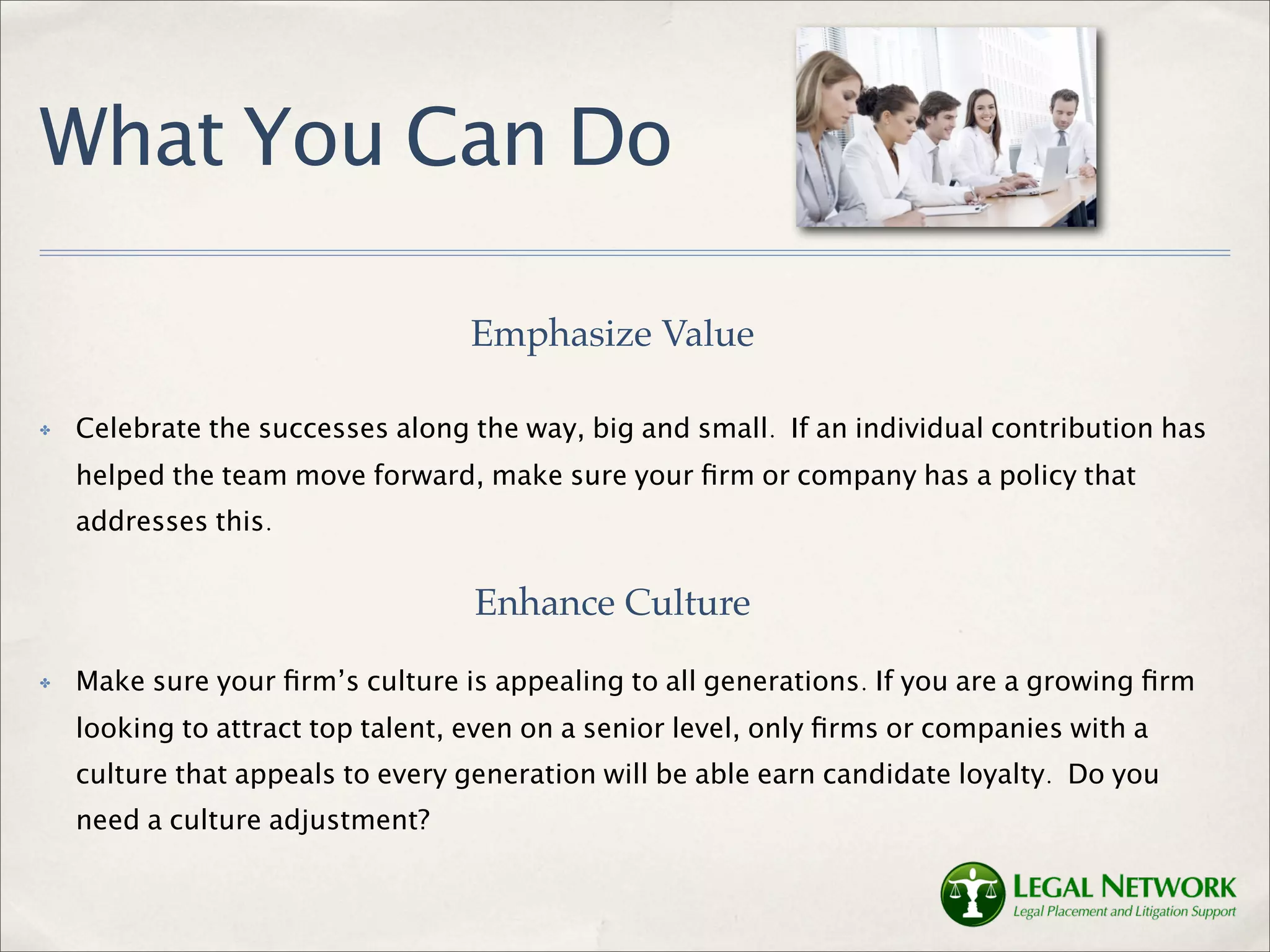 What You Can Do

                                  Emphasize Value

✤   Celebrate the successes along the way, big and small. If an individual contribution has
    helped the team move forward, make sure your ﬁrm or company has a policy that
    addresses this.


                                   Enhance Culture
✤   Make sure your ﬁrm’s culture is appealing to all generations. If you are a growing ﬁrm
    looking to attract top talent, even on a senior level, only ﬁrms or companies with a
    culture that appeals to every generation will be able earn candidate loyalty. Do you
    need a culture adjustment?
 