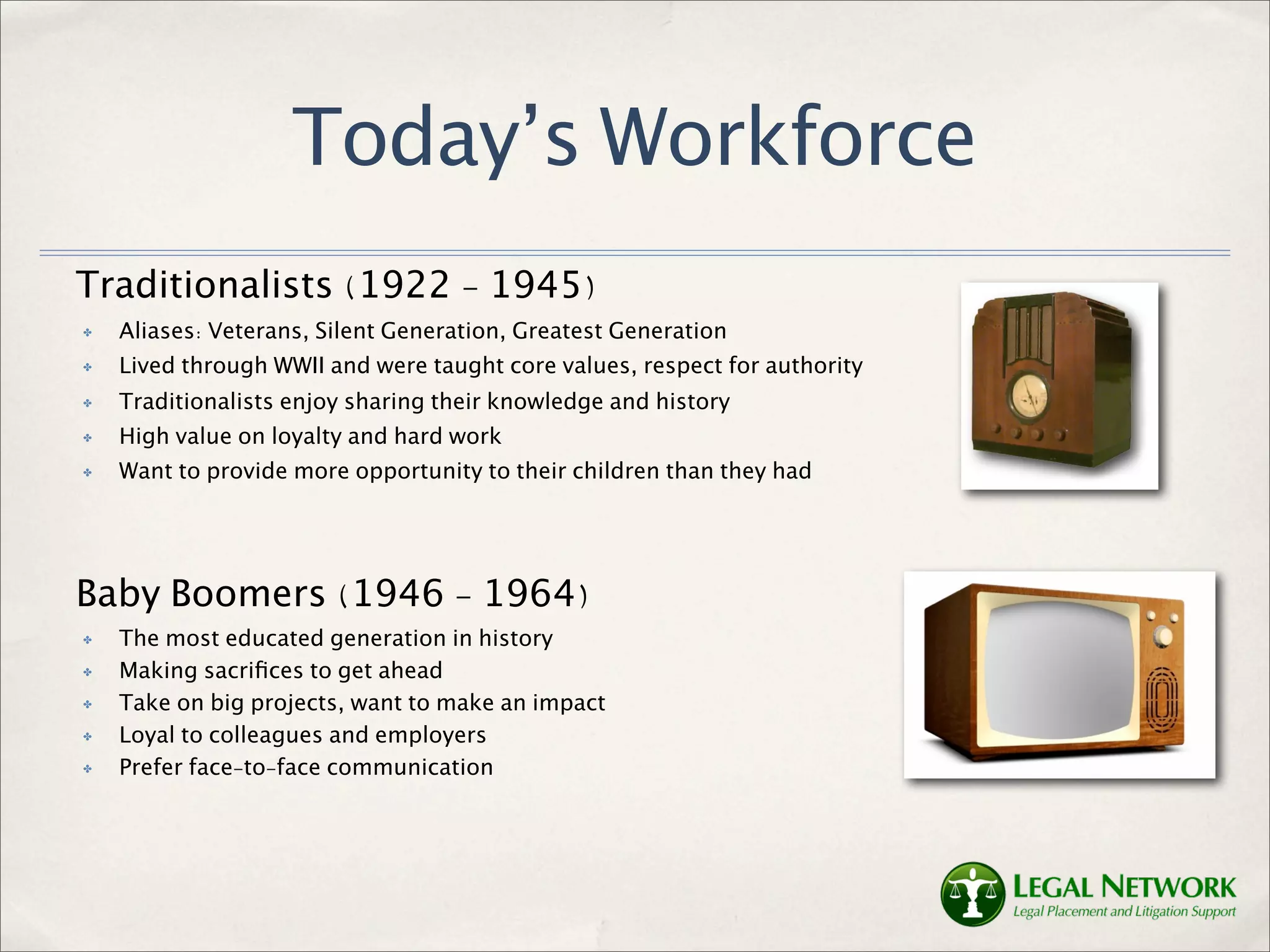 Today’s Workforce
Traditionalists (1922 - 1945)
✤   Aliases: Veterans, Silent Generation, Greatest Generation
✤   Lived through WWII and were taught core values, respect for authority
✤   Traditionalists enjoy sharing their knowledge and history
✤   High value on loyalty and hard work
✤   Want to provide more opportunity to their children than they had




Baby Boomers (1946 - 1964)
✤   The most educated generation in history
✤   Making sacriﬁces to get ahead
✤   Take on big projects, want to make an impact
✤   Loyal to colleagues and employers
✤   Prefer face-to-face communication
 