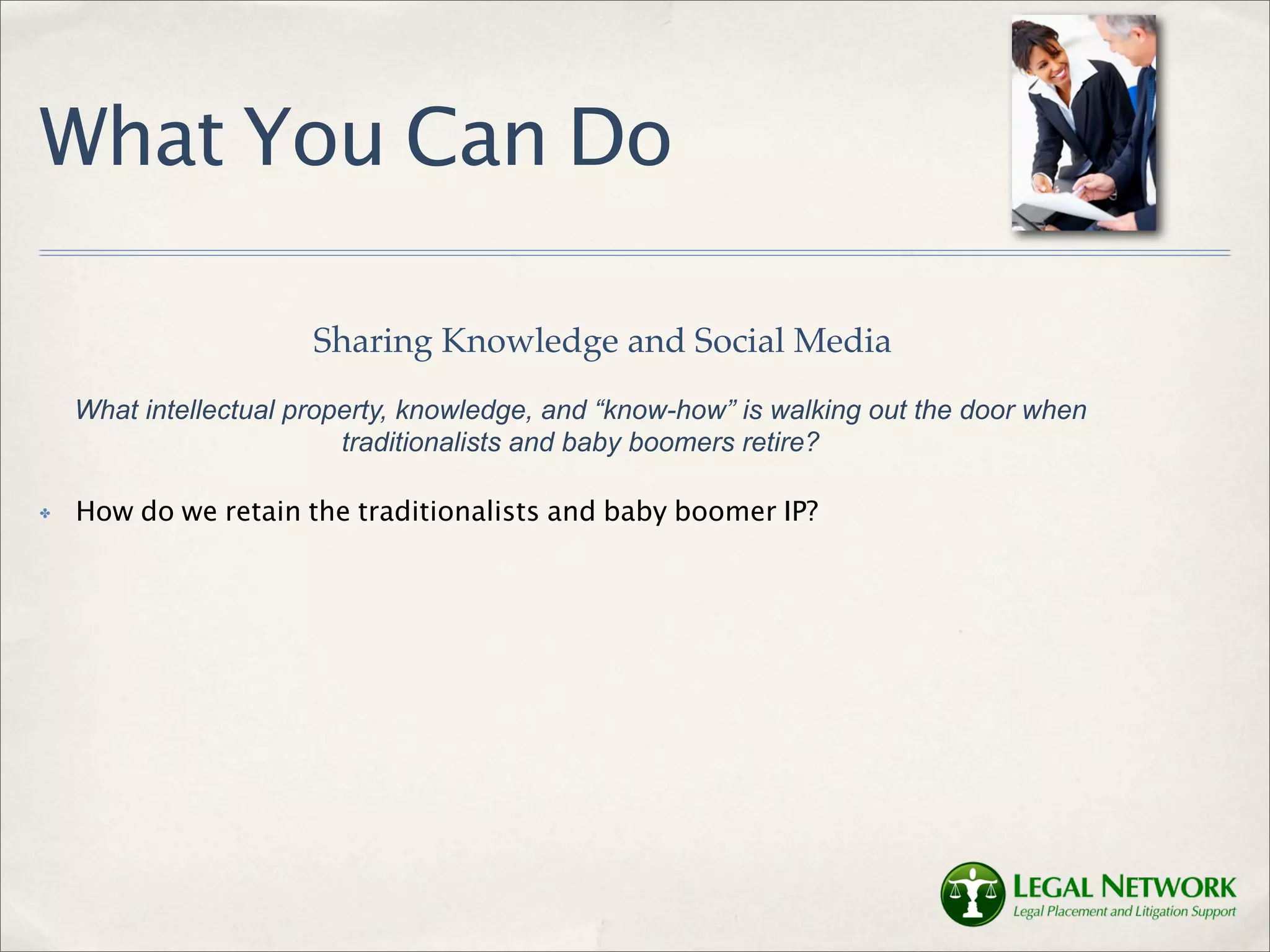 What You Can Do

                       Sharing Knowledge and Social Media
    What intellectual property, knowledge, and “know-how” is walking out the door when
                          traditionalists and baby boomers retire?

✤   How do we retain the traditionalists and baby boomer IP?
 