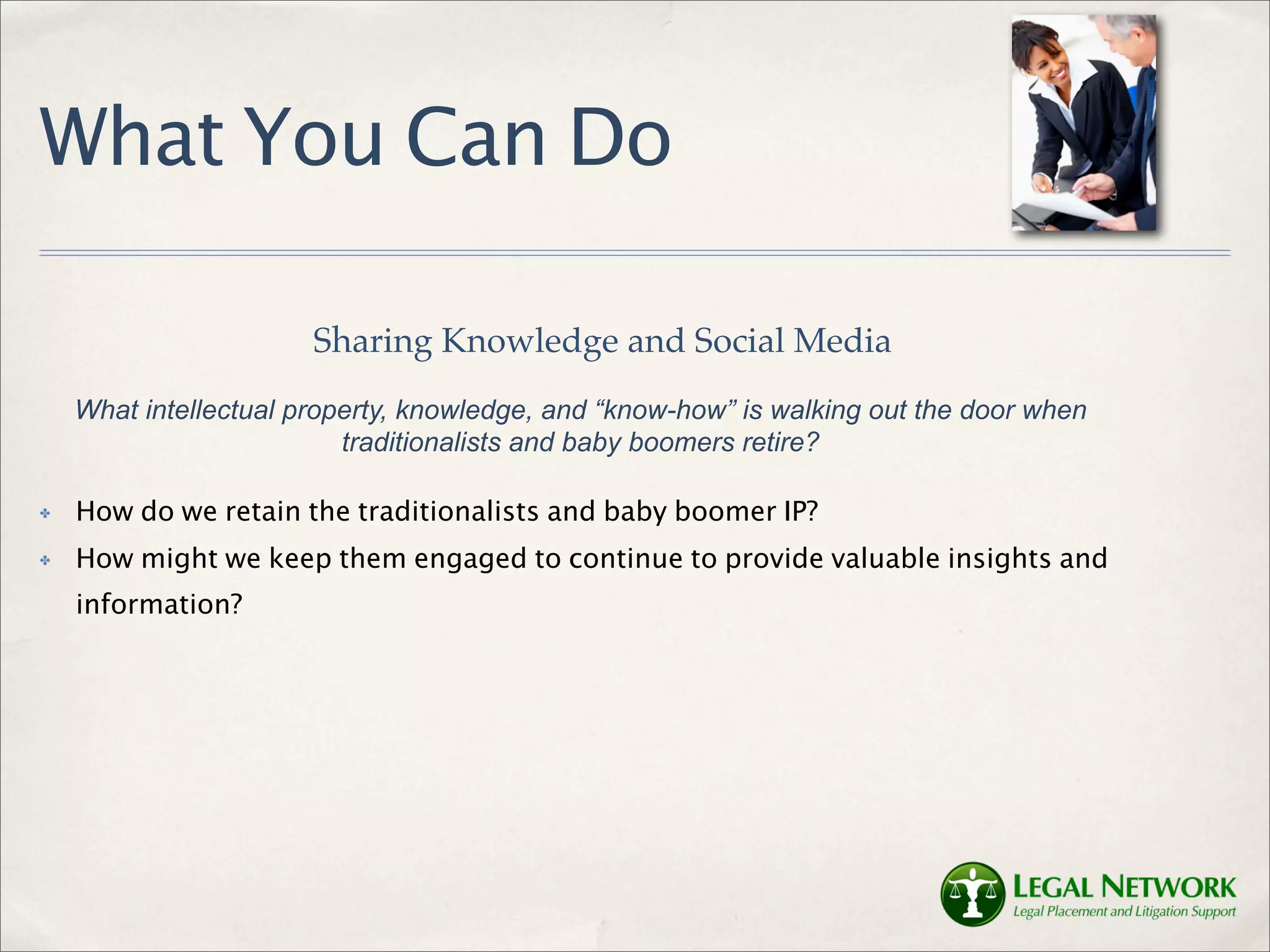 What You Can Do

                       Sharing Knowledge and Social Media
    What intellectual property, knowledge, and “know-how” is walking out the door when
                          traditionalists and baby boomers retire?

✤   How do we retain the traditionalists and baby boomer IP?
✤   How might we keep them engaged to continue to provide valuable insights and
    information?
 
