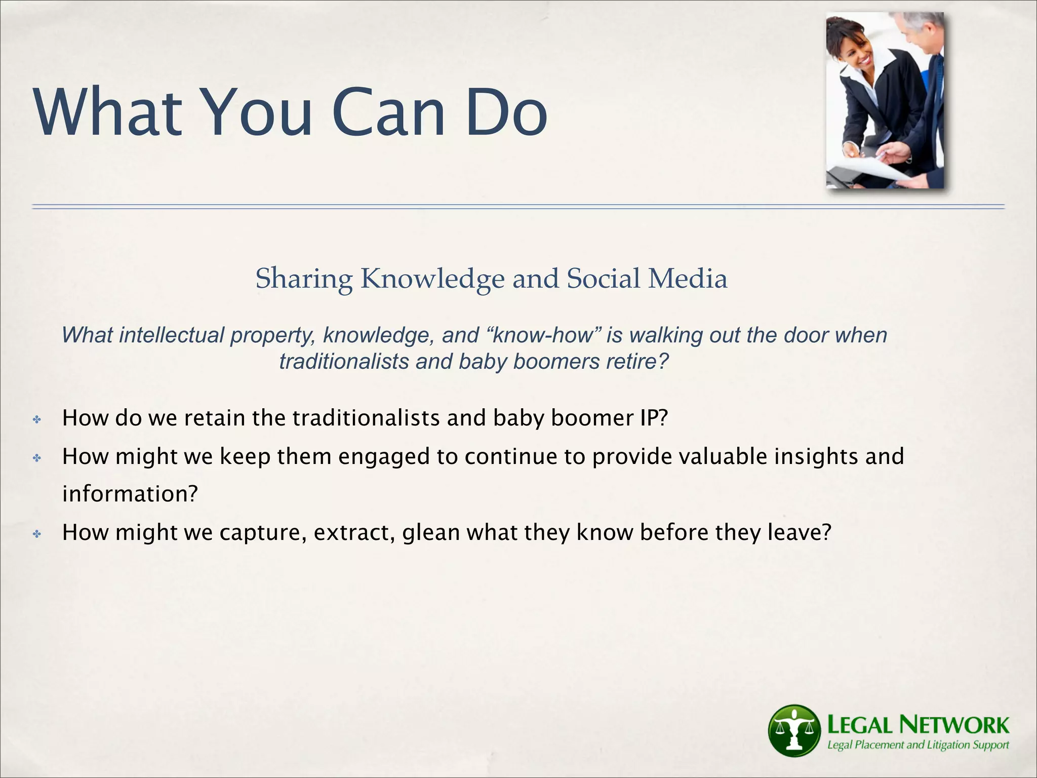 What You Can Do

                       Sharing Knowledge and Social Media
    What intellectual property, knowledge, and “know-how” is walking out the door when
                          traditionalists and baby boomers retire?

✤   How do we retain the traditionalists and baby boomer IP?
✤   How might we keep them engaged to continue to provide valuable insights and
    information?
✤   How might we capture, extract, glean what they know before they leave?
 