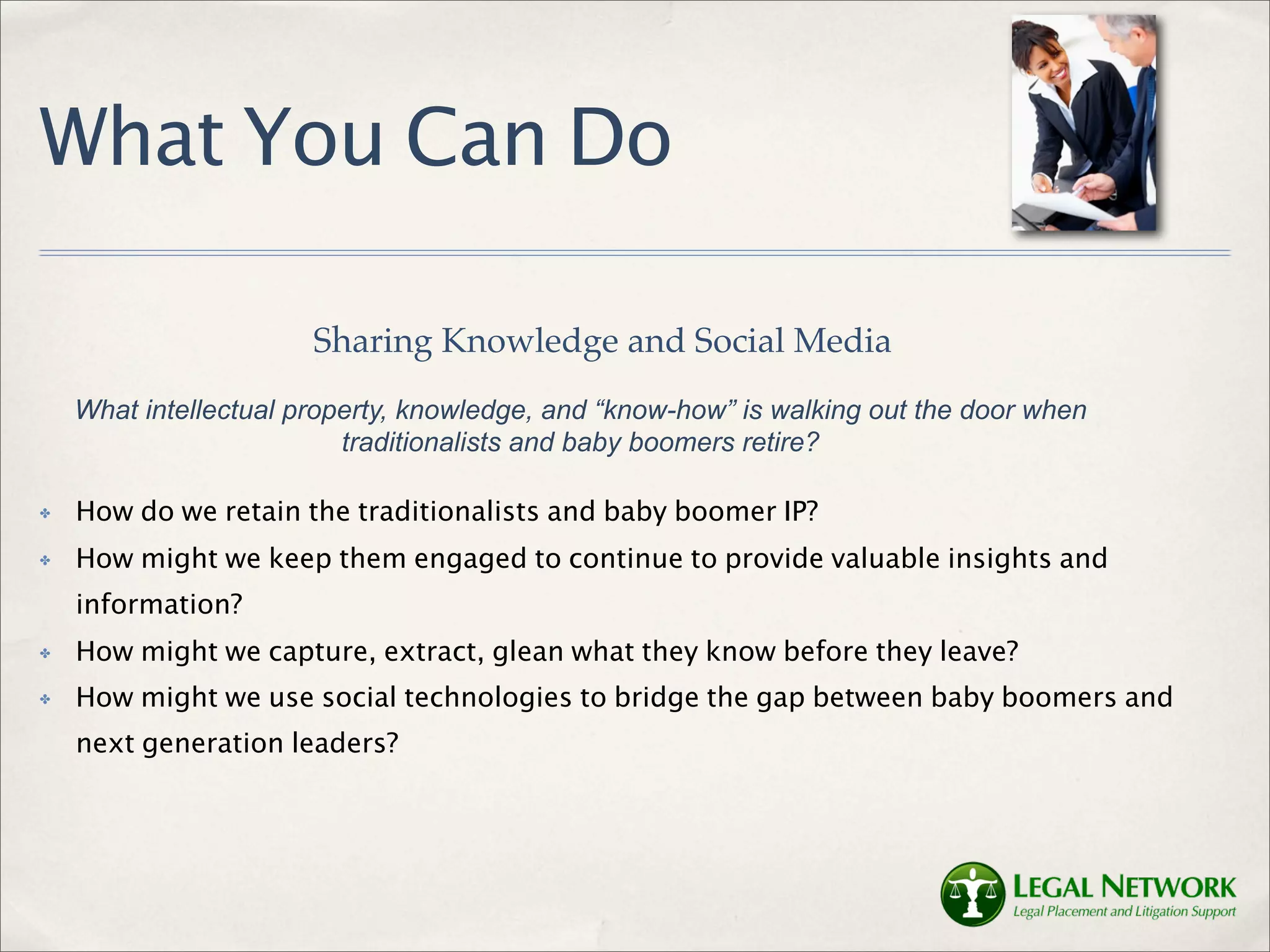 What You Can Do

                       Sharing Knowledge and Social Media
    What intellectual property, knowledge, and “know-how” is walking out the door when
                          traditionalists and baby boomers retire?

✤   How do we retain the traditionalists and baby boomer IP?
✤   How might we keep them engaged to continue to provide valuable insights and
    information?
✤   How might we capture, extract, glean what they know before they leave?
✤   How might we use social technologies to bridge the gap between baby boomers and
    next generation leaders?
 