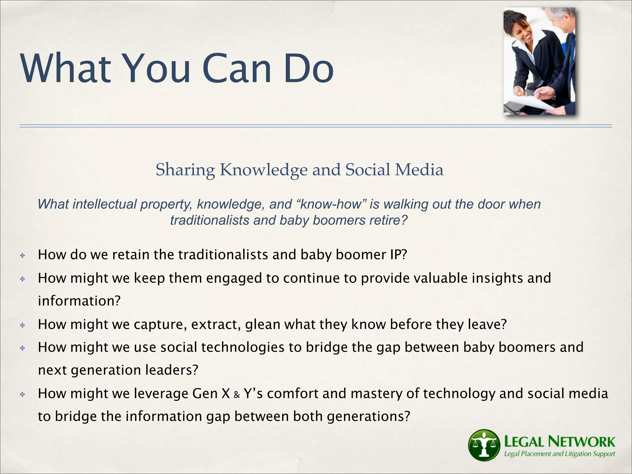What You Can Do

                       Sharing Knowledge and Social Media
    What intellectual property, knowledge, and “know-how” is walking out the door when
                          traditionalists and baby boomers retire?

✤   How do we retain the traditionalists and baby boomer IP?
✤   How might we keep them engaged to continue to provide valuable insights and
    information?
✤   How might we capture, extract, glean what they know before they leave?
✤   How might we use social technologies to bridge the gap between baby boomers and
    next generation leaders?
✤   How might we leverage Gen X & Y’s comfort and mastery of technology and social media
    to bridge the information gap between both generations?
 