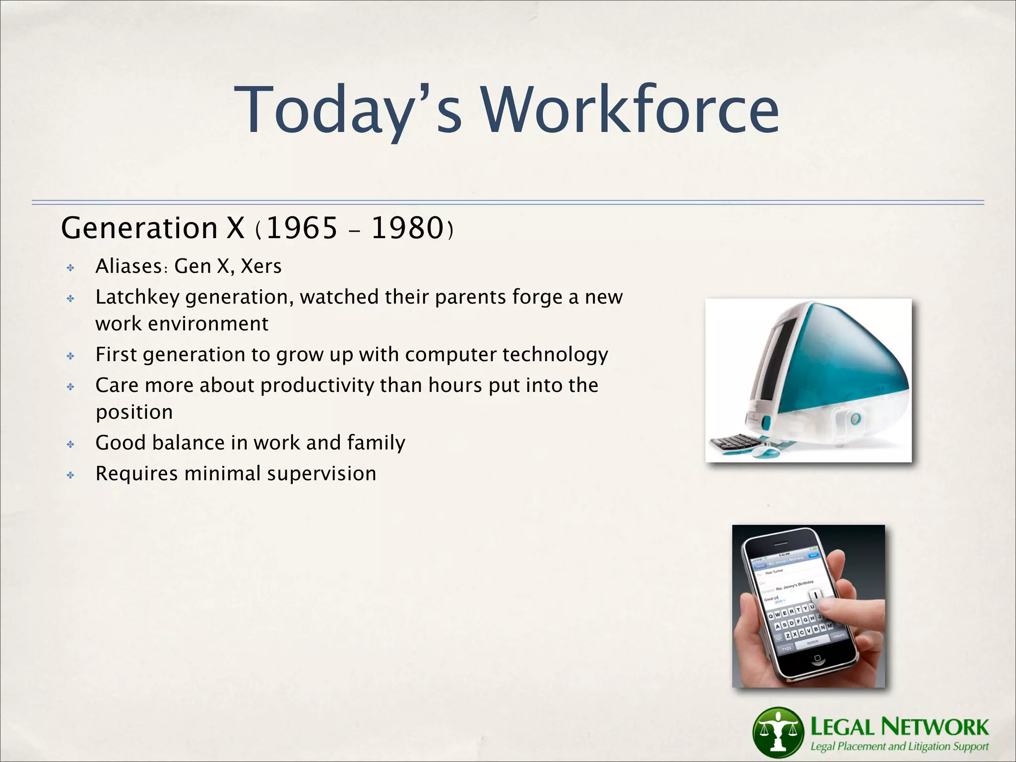 Today’s Workforce
Generation X (1965 - 1980)
✤   Aliases: Gen X, Xers
✤   Latchkey generation, watched their parents forge a new
    work environment
✤   First generation to grow up with computer technology
✤   Care more about productivity than hours put into the
    position
✤   Good balance in work and family
✤   Requires minimal supervision
 