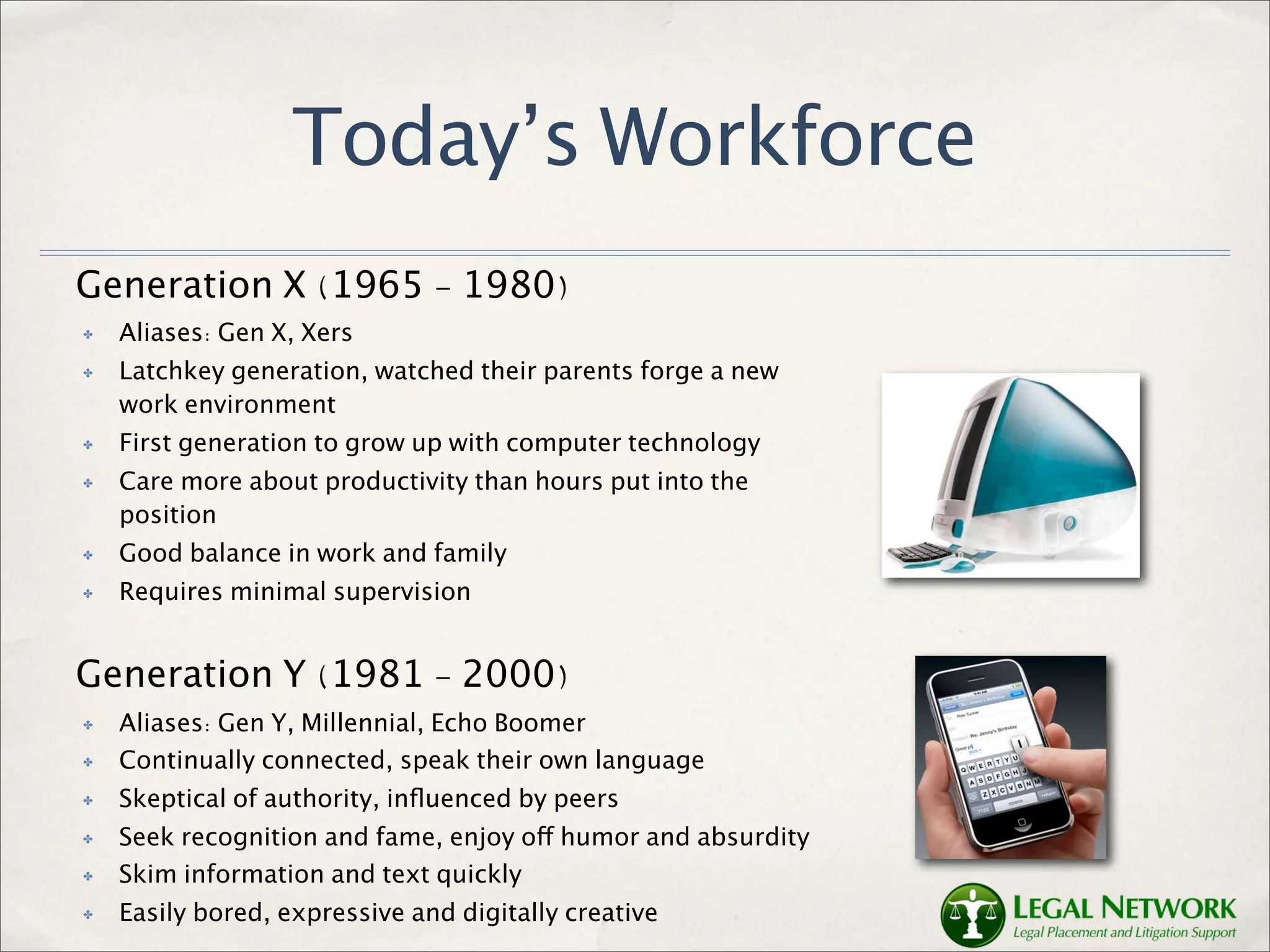 Today’s Workforce
Generation X (1965 - 1980)
✤   Aliases: Gen X, Xers
✤   Latchkey generation, watched their parents forge a new
    work environment
✤   First generation to grow up with computer technology
✤   Care more about productivity than hours put into the
    position
✤   Good balance in work and family
✤   Requires minimal supervision


Generation Y (1981 - 2000)
✤   Aliases: Gen Y, Millennial, Echo Boomer
✤   Continually connected, speak their own language
✤   Skeptical of authority, inﬂuenced by peers
✤   Seek recognition and fame, enjoy off humor and absurdity
✤   Skim information and text quickly
✤   Easily bored, expressive and digitally creative
 