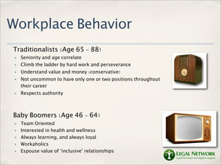 Workplace Behavior
Traditionalists (Age 65 - 88)
 ✤   Seniority and age correlate
 ✤   Climb the ladder by hard work and perseverance
 ✤   Understand value and money (conservative)
 ✤   Not uncommon to have only one or two positions throughout
     their career
 ✤   Respects authority



Baby Boomers (Age 46 - 64)
 ✤   Team Oriented
 ✤   Interested in health and wellness
 ✤   Always learning, and always loyal
 ✤   Workaholics
 ✤   Espouse value of ‘inclusive’ relationships
 