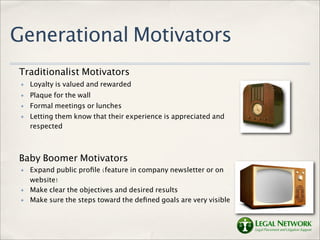 Generational Motivators
Traditionalist Motivators
 ✤   Loyalty is valued and rewarded
 ✤   Plaque for the wall
 ✤   Formal meetings or lunches
 ✤   Letting them know that their experience is appreciated and
     respected



Baby Boomer Motivators
 ✤   Expand public proﬁle (feature in company newsletter or on
     website)
 ✤   Make clear the objectives and desired results
 ✤   Make sure the steps toward the deﬁned goals are very visible
 