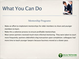 What You Can Do

                                Mentorship Programs

✤   Make an effort to implement mentorships for older members to share and younger
    members to learn.
✤   Make this a selective process to ensure proﬁtable mentorships.
✤   Most senior partners received much more informal mentoring. They were taken to court
    more frequently; partners debriefed a big transaction upon completion; colleagues had
    more time to teach younger lawyers because business moved at a slower pace.
 