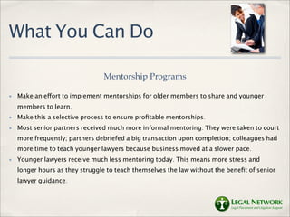 What You Can Do

                                Mentorship Programs

✤   Make an effort to implement mentorships for older members to share and younger
    members to learn.
✤   Make this a selective process to ensure proﬁtable mentorships.
✤   Most senior partners received much more informal mentoring. They were taken to court
    more frequently; partners debriefed a big transaction upon completion; colleagues had
    more time to teach younger lawyers because business moved at a slower pace.
✤   Younger lawyers receive much less mentoring today. This means more stress and
    longer hours as they struggle to teach themselves the law without the beneﬁt of senior
    lawyer guidance.
 