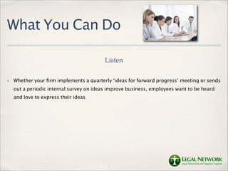 What You Can Do

                                          Listen

✤   Whether your ﬁrm implements a quarterly ‘ideas for forward progress’ meeting or sends
    out a periodic internal survey on ideas improve business, employees want to be heard
    and love to express their ideas.
 