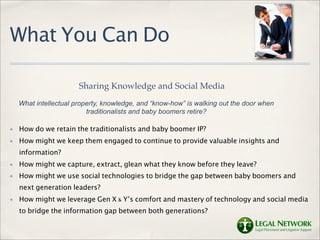 What You Can Do

                       Sharing Knowledge and Social Media
    What intellectual property, knowledge, and “know-how” is walking out the door when
                          traditionalists and baby boomers retire?

✤   How do we retain the traditionalists and baby boomer IP?
✤   How might we keep them engaged to continue to provide valuable insights and
    information?
✤   How might we capture, extract, glean what they know before they leave?
✤   How might we use social technologies to bridge the gap between baby boomers and
    next generation leaders?
✤   How might we leverage Gen X & Y’s comfort and mastery of technology and social media
    to bridge the information gap between both generations?
 