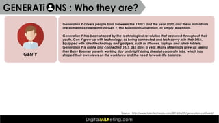 Generation Y covers people born between the 1980’s and the year 2000, and these individuals
are sometimes referred to as Gen Y, the Millennial Generation, or simply Millennials.
Generation Y has been shaped by the technological revolution that occurred throughout their
youth. Gen Y grew up with technology, so being connected and tech savvy is in their DNA.
Equipped with latest technology and gadgets, such as iPhones, laptops and lately tablets,
Generation Y is online and connected 24/7, 365 days a year. Many Millennials grew up seeing
their Baby Boomer parents working day and night doing stressful corporate jobs, which has
shaped their own views on the workforce and the need for work-life balance.GEN Y
Source : http://www.talentedheads.com/2013/04/09/generation-confused/
GENERATi NS : Who they are?
 