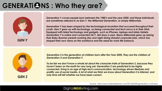 Generation Y covers people born between the 1980’s and the year 2000, and these individuals
are sometimes referred to as Gen Y, the Millennial Generation, or simply Millennials.
Generation Y has been shaped by the technological revolution that occurred throughout their
youth. Gen Y grew up with technology, so being connected and tech savvy is in their DNA.
Equipped with latest technology and gadgets, such as iPhones, laptops and lately tablets,
Generation Y is online and connected 24/7, 365 days a year. Many Millennials grew up seeing
their Baby Boomer parents working day and night doing stressful corporate jobs, which has
shaped their own views on the workforce and the need for work-life balance.GEN Y
Generation Z is the generation of children born after the Year 2000. They are the children of
Generation X and Generation Y.
To be fair we don’t know a whole lot about the character traits of Generation Z, because they
haven’t been on the earth for very long yet. Generation Z are predicted to be highly
connected, living in an age of high-tech communication, technology driven lifestyles and
prolific use of social media. A lot of what we think we know about Generation Z is inferred, and
only time will tell whether we have been correct.
GEN Z
Source : http://www.talentedheads.com/2013/04/09/generation-confused/
GENERATi NS : Who they are?
 
