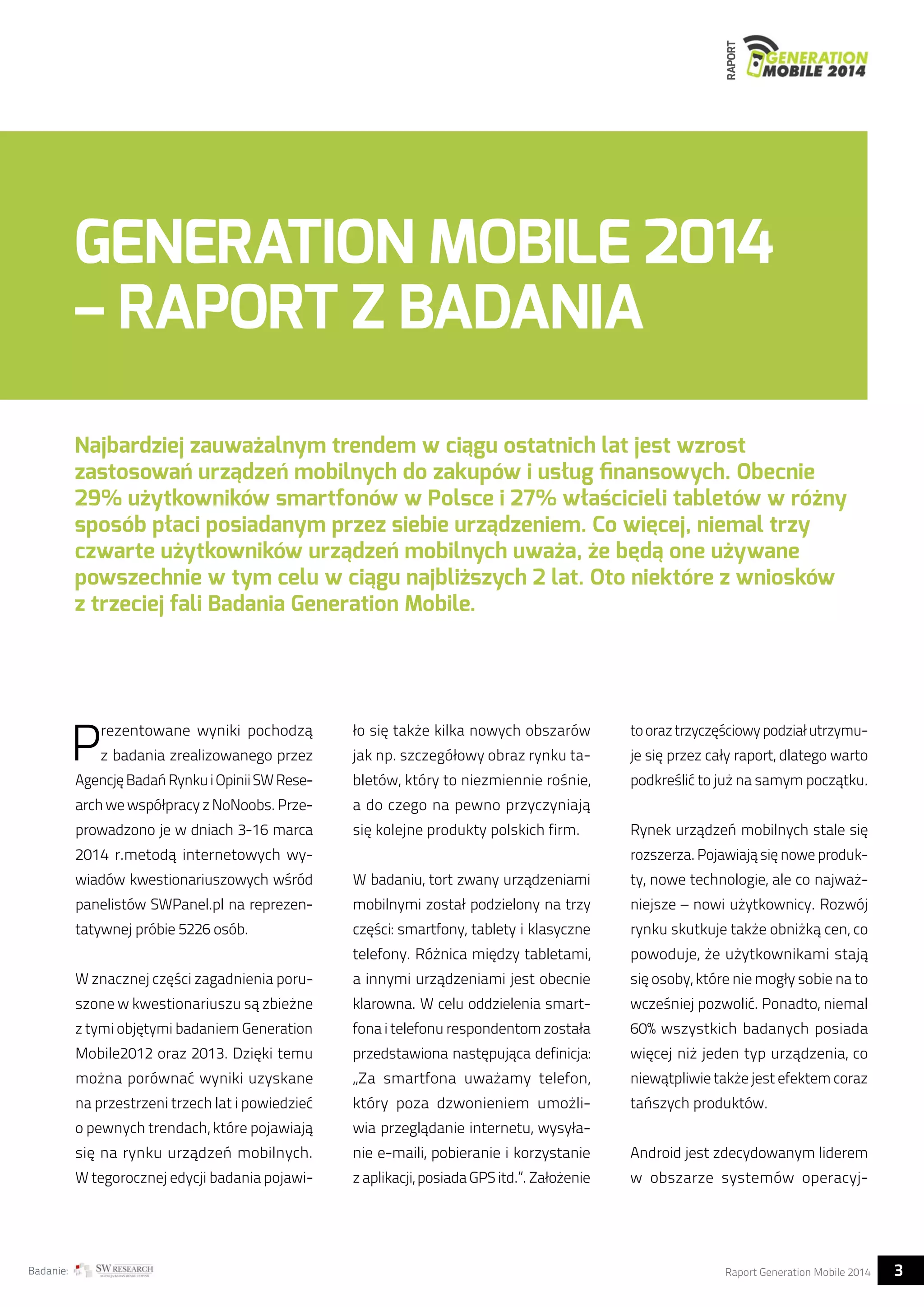RAPORT 
GENERATION MOBILE 2014 
– RAPORT Z BADANIA 
Najbardziej zauważalnym trendem w ciągu ostatnich lat jest wzrost 
zastosowań urządzeń mobilnych do zakupów i usług finansowych. Obecnie 
29% użytkowników smartfonów w Polsce i 27% właścicieli tabletów w różny 
sposób płaci posiadanym przez siebie urządzeniem. Co więcej, niemal trzy 
czwarte użytkowników urządzeń mobilnych uważa, że będą one używane 
powszechnie w tym celu w ciągu najbliższych 2 lat. Oto niektóre z wniosków 
z trzeciej fali Badania Generation Mobile. 
Prezentowane wyniki pochodzą 
z badania zrealizowanego przez 
Agencję Badań Rynku i Opinii SW Rese-arch 
we współpracy z NoNoobs. Prze-prowadzono 
je w dniach 3-16 marca 
2014 r.metodą internetowych wy-wiadów 
kwestionariuszowych wśród 
panelistów SWPanel.pl na reprezen-tatywnej 
próbie 5226 osób. 
W znacznej części zagadnienia poru-szone 
w kwestionariuszu są zbieżne 
z tymi objętymi badaniem Generation 
Mobile2012 oraz 2013. Dzięki temu 
można porównać wyniki uzyskane 
na przestrzeni trzech lat i powiedzieć 
o pewnych trendach, które pojawiają 
się na rynku urządzeń mobilnych. 
W tegorocznej edycji badania pojawi-ło 
się także kilka nowych obszarów 
jak np. szczegółowy obraz rynku ta-bletów, 
który to niezmiennie rośnie, 
a do czego na pewno przyczyniają 
się kolejne produkty polskich firm. 
W badaniu, tort zwany urządzeniami 
mobilnymi został podzielony na trzy 
części: smartfony, tablety i klasyczne 
telefony. Różnica między tabletami, 
a innymi urządzeniami jest obecnie 
klarowna. W celu oddzielenia smart-fona 
i telefonu respondentom została 
przedstawiona następująca definicja: 
„Za smartfona uważamy telefon, 
który poza dzwonieniem umożli-wia 
przeglądanie internetu, wysyła-nie 
e-maili, pobieranie i korzystanie 
z aplikacji, posiada GPS itd.”. Założenie 
to oraz trzyczęściowy podział utrzymu-je 
się przez cały raport, dlatego warto 
podkreślić to już na samym początku. 
Rynek urządzeń mobilnych stale się 
rozszerza. Pojawiają się nowe produk-ty, 
nowe technologie, ale co najważ-niejsze 
– nowi użytkownicy. Rozwój 
rynku skutkuje także obniżką cen, co 
powoduje, że użytkownikami stają 
się osoby, które nie mogły sobie na to 
wcześniej pozwolić. Ponadto, niemal 
60% wszystkich badanych posiada 
więcej niż jeden typ urządzenia, co 
niewątpliwie także jest efektem coraz 
tańszych produktów. 
Android jest zdecydowanym liderem 
w obszarze systemów operacyj- 
Badanie: Raport Generation Mobile 2014 3  
 