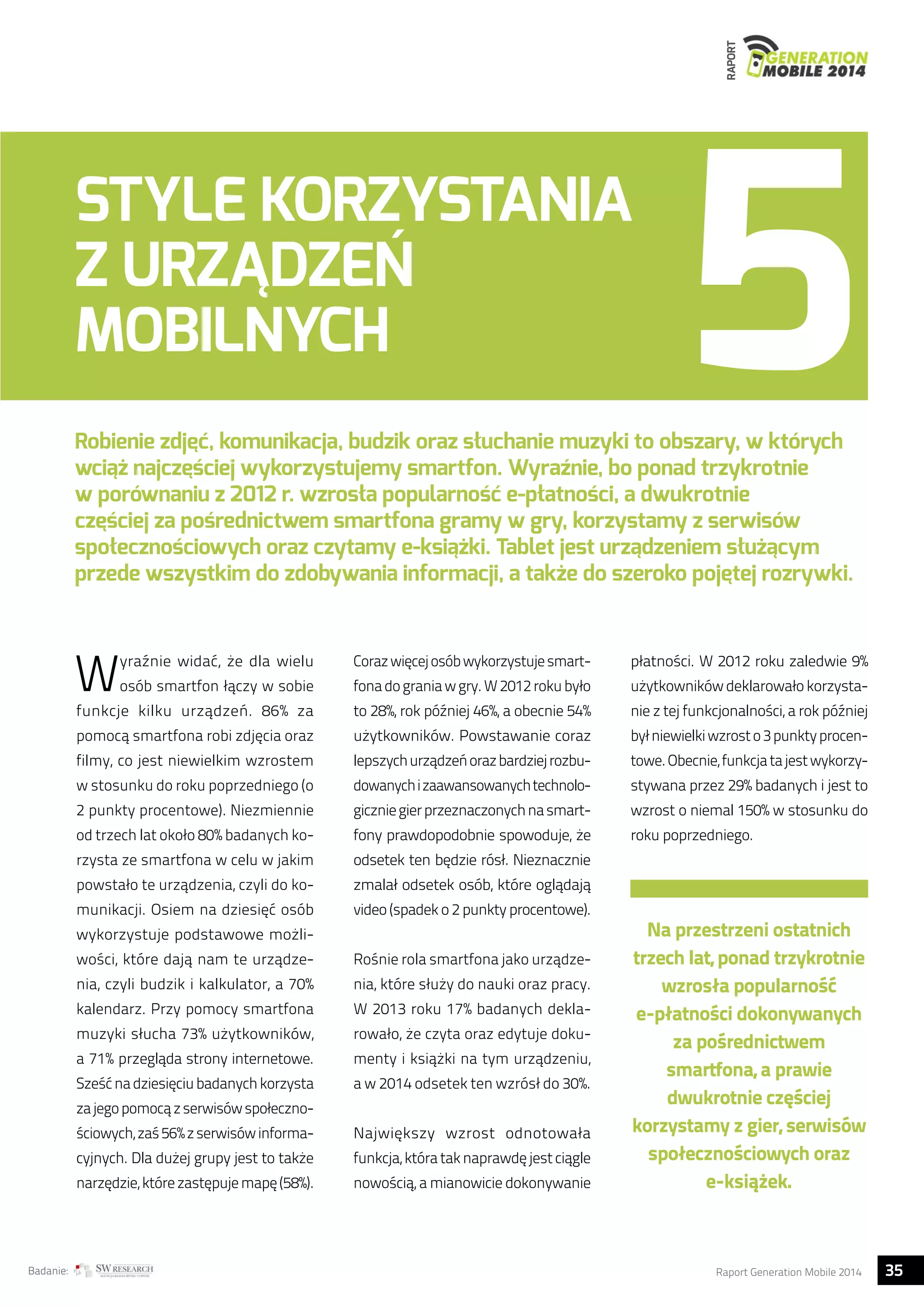 RAPORT 
STYLE KORZYSTANIA 
Z URZĄDZEŃ 
MOBILNYCH 
Robienie zdjęć, komunikacja, budzik oraz słuchanie muzyki to obszary, w których 
wciąż najczęściej wykorzystujemy smartfon. Wyraźnie, bo ponad trzykrotnie 
w porównaniu z 2012 r. wzrosła popularność e-płatności, a dwukrotnie 
częściej za pośrednictwem smartfona gramy w gry, korzystamy z serwisów 
społecznościowych oraz czytamy e-książki. Tablet jest urządzeniem służącym 
przede wszystkim do zdobywania informacji, a także do szeroko pojętej rozrywki. 
Wyraźnie widać, że dla wielu 
osób smartfon łączy w sobie 
funkcje kilku urządzeń. 86% za 
pomocą smartfona robi zdjęcia oraz 
filmy, co jest niewielkim wzrostem 
w stosunku do roku poprzedniego (o 
2 punkty procentowe). Niezmiennie 
od trzech lat około 80% badanych ko-rzysta 
ze smartfona w celu w jakim 
powstało te urządzenia, czyli do ko-munikacji. 
Osiem na dziesięć osób 
wykorzystuje podstawowe możli-wości, 
które dają nam te urządze-nia, 
czyli budzik i kalkulator, a 70% 
kalendarz. Przy pomocy smartfona 
muzyki słucha 73% użytkowników, 
a 71% przegląda strony internetowe. 
Sześć na dziesięciu badanych korzysta 
za jego pomocą z serwisów społeczno-ściowych, 
zaś 56% z serwisów informa-cyjnych. 
Dla dużej grupy jest to także 
narzędzie, które zastępuje mapę (58%). 
Coraz więcej osób wykorzystuje smart-fona 
do grania w gry. W 2012 roku było 
to 28%, rok później 46%, a obecnie 54% 
użytkowników. Powstawanie coraz 
lepszych urządzeń oraz bardziej rozbu-dowanych 
i zaawansowanych technolo-gicznie 
gier przeznaczonych na smart-fony 
prawdopodobnie spowoduje, że 
odsetek ten będzie rósł. Nieznacznie 
zmalał odsetek osób, które oglądają 
video (spadek o 2 punkty procentowe). 
Rośnie rola smartfona jako urządze-nia, 
które służy do nauki oraz pracy. 
W 2013 roku 17% badanych dekla-rowało, 
że czyta oraz edytuje doku-menty 
i książki na tym urządzeniu, 
a w 2014 odsetek ten wzrósł do 30%. 
Największy wzrost odnotowała 
funkcja, która tak naprawdę jest ciągle 
nowością, a mianowicie dokonywanie 
płatności. W 2012 roku zaledwie 9% 
użytkowników deklarowało korzysta-nie 
z tej funkcjonalności, a rok później 
był niewielki wzrost o 3 punkty procen-towe. 
Obecnie, funkcja ta jest wykorzy-stywana 
przez 29% badanych i jest to 
wzrost o niemal 150% w stosunku do 
roku poprzedniego. 
Na przestrzeni ostatnich 
trzech lat, ponad trzykrotnie 
wzrosła popularność 
e-płatności dokonywanych 
za pośrednictwem 
smartfona, a prawie 
dwukrotnie częściej 
korzystamy z gier, serwisów 
społecznościowych oraz 
e-książek. 
Badanie: Raport Generation Mobile 2014 35  
 